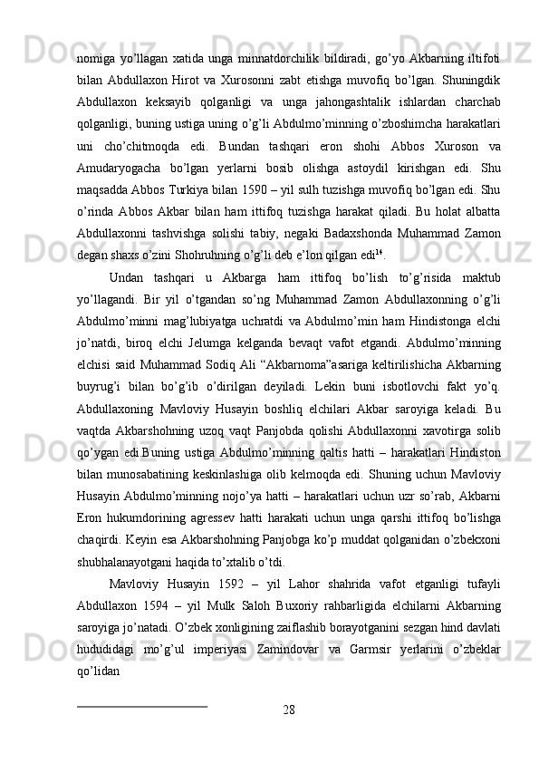 28nomiga   yo’llagan   xatida   unga   minnatdorchilik   bildiradi,   go’yo   Akbarning   iltifoti
bilan   Abdullaxon   Hirot   va   Xurosonni   zabt   etishga   muvofiq   bo’lgan.   Shuningdik
Abdullaxon   keksayib   qolganligi   va   unga   jahongashtalik   ishlardan   charchab
qolganligi, buning ustiga uning o’g’li Abdulmo’minning o’zboshimcha harakatlari
uni   cho’chitmoqda   edi.   Bundan   tashqari   eron   shohi   Abbos   Xuroson   va
Amudaryogacha   bo’lgan   yerlarni   bosib   olishga   astoydil   kirishgan   edi.   Shu
maqsadda Abbos Turkiya bilan 1590 – yil sulh tuzishga muvofiq bo’lgan edi. Shu
o’rinda   Abbos   Akbar   bilan   ham   ittifoq   tuzishga   harakat   qiladi.   Bu   holat   albatta
Abdullaxonni   tashvishga   solishi   tabiy,   negaki   Badaxshonda   Muhammad   Zamon
degan shaxs o’zini Shohruhning o’g’li deb e’lon qilgan edi 14
.
Undan   tashqari   u   Akbarga   ham   ittifoq   bo’lish   to’g’risida   maktub
yo’llagandi.   Bir   yil   o’tgandan   so’ng   Muhammad   Zamon   Abdullaxonning   o’g’li
Abdulmo’minni   mag’lubiyatga   uchratdi   va   Abdulmo’min   ham   Hindistonga   elchi
jo’natdi,   biroq   elchi   Jelumga   kelganda   bevaqt   vafot   etgandi.   Abdulmo’minning
elchisi   said   Muhammad   Sodiq   Ali   “Akbarnoma”asariga   keltirilishicha   Akbarning
buyrug’i   bilan   bo’g’ib   o’dirilgan   deyiladi.   Lekin   buni   isbotlovchi   fakt   yo’q.
Abdullaxoning   Mavloviy   Husayin   boshliq   elchilari   Akbar   saroyiga   keladi.   Bu
vaqtda   Akbarshohning   uzoq   vaqt   Panjobda   qolishi   Abdullaxonni   xavotirga   solib
qo’ygan   edi.Buning   ustiga   Abdulmo’minning   qaltis   hatti   –   harakatlari   Hindiston
bilan   munosabatining   keskinlashiga   olib   kelmoqda   edi.   Shuning   uchun   Mavloviy
Husayin   Abdulmo’minning   nojo’ya   hatti   –   harakatlari   uchun   uzr   so’rab,   Akbarni
Eron   hukumdorining   agressev   hatti   harakati   uchun   unga   qarshi   ittifoq   bo’lishga
chaqirdi. Keyin esa Akbarshohning Panjobga ko’p muddat qolganidan o’zbekxoni
shubhalanayotgani haqida to’xtalib o’tdi.
Mavloviy   Husayin   1592   –   yil   Lahor   shahrida   vafot   etganligi   tufayli
Abdullaxon   1594   –   yil   Mulk   Saloh   Buxoriy   rahbarligida   elchilarni   Akbarning
saroyiga   jo’natadi.   O’zbek   xonligining   zaiflashib   borayotganini   sezgan   hind   davlati
hududidagi   mo’g’ul   imperiyasi   Zamindovar   va   Garmsir   yerlarini   o’zbeklar
qo’lidan