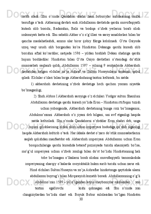 30tortib   oladi.   Shu   o’rinda   Qandahor   shahri   ham   boburiylar   sulolasining   mulki
tasrufiga o’tadi. Akbarning davlati endi Abdullaxon davlatida qarshi muvofaqiyatli
kutash   olib   borishi,   Badaxshin,   Balx   va   boshqa   o’zbek   yerlarini   bosib   olish
imkoniyati   katta   edi.   Shu   sababli Akbar   o’z   o’g’illari   va saroy amaldorlari bilan   bir
qancha   maslahatlashdi,   ammo   ular   biror   ijobiy   fikrga   kelolmadi.   O’rta   Osiyoda
uzoq   vaqt   urush   olib   borgandan   ko’ra   Hindiston   Dekanga   qarshi   kurash   olib
borishni   afzal   ko’rardilar,   natijada   1596   –   yildan   boshlab   Dekan   shahriga   qarshi
hujum   boshladilar.   Hindiston   bilan   O’rta   Osiyo   davlatlari   o’rtasidagi   do’stlik
munosabati   saqlanib   qoldi.   Abdullaxon   1597   –   yilning   9   sentyabrida   Akbarshoh
davlatidan   kelgan   elchilar   xo’ja   Ashraf   va   Sulton   Husayinlarni   tantanali   qabul
qiladi. Elchilar o’zlari bilan birga Akbarshohning taxtini keltiradi, bu xatda:
1) akbarshoh   davlatining   o’zbek   davlatiga   hech   qachon   yomon   niyatda
bo’lmaganligi;
2) Shoh Abbos I Akbarshoh saroyiga o’z elchilari Yodgor sulton Shamluni
Abdullaxon   davlatiga   qarshi   kurash   yo’lida   Eron   –   Hindiston   ittifoqini   tuzish
uchun yuborganda,   Akbarshoh   davlatining   bunga   rozi   bo’lmaganini,
Abdulmo’minni   Akbarshoh   o’z   jiyani   deb   bilgani,   uni   avf   etganligi   haqida
xatda   keltiriladi.   Shu o’rinda   Qandahorni   o’zbeklar   Eron   shahri   deb,   unga
hujum   qilishlarining   oldini olish   uchun   imperiyasi   hududiga   qo’shib   olganligi
haqida   Akbarshoh   keltirib   o’tadi. Har ikkala davlat o’zaro do’stlik munosabatlarini
saqlab qolishdan manfaatdor edi. Akbarshoh   imperiyasi   Abdullaxon   uchun   Eron
bosqinchilariga   qarshi   kurashda betaraf   pozisiyada   turishi   ahamiyatli   bo’lsa,
mo’g’ul   imperiyasi   uchun   o’zbek   xonligi   bilan   do’st   bo’lishi   Hindistonning   hali
tobe   bo’lmagan   o’lkalarni   bosib olishni   muvofaqiyatli   tamomlashda
imperiyaning   sharqiy   o’kalarda   osoyishtalik hukm   surib   turishi   uchun   zarur   edi.
Hind   elchilari   Sulton   Husayin   va   xo’ja   Ashraflar hindistonga   qaytishda   ularni
abdullaxon   buyrug’i   bilan   Mirqurayish   kuzatib   boradi. Abdullaxonning   o’g’li
Abdulmo’min   1599 –   yil   o’lgandan   keyin   shayboniylar  sulolasidan xon
taxtini egallovchi kishi qolmagan edi. Shu o’rinda xon
chingiziylardan   bo’lishi   shart   edi.   Buyuk   Bobur   sulolasidan   bo‘lgan   Hindistrn 