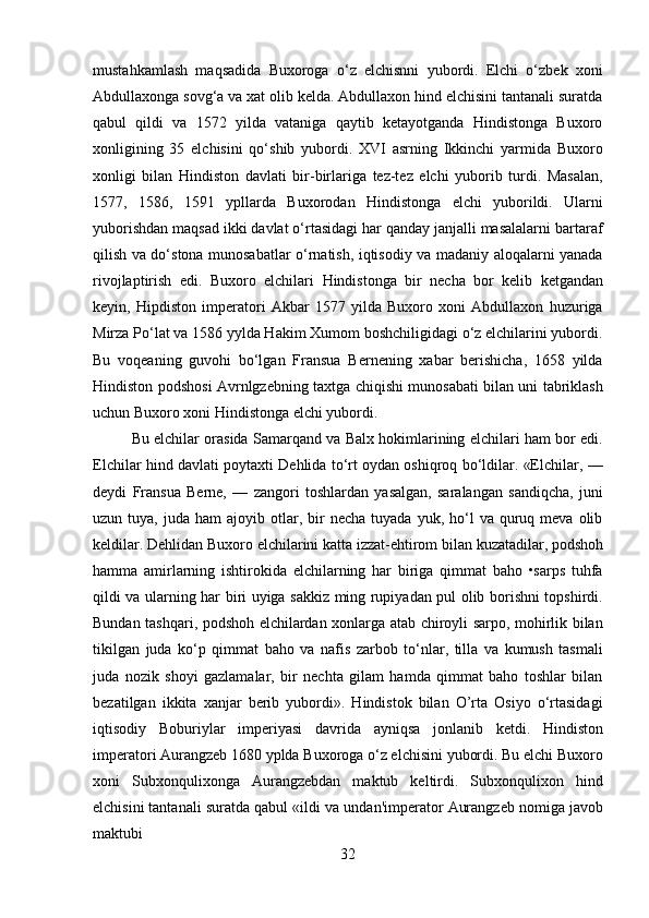 32mustahkamlash   maqsadida   Buxoroga   o‘z   elchisnni   yubordi.   Elchi   o‘zbek   xoni
Abdullaxonga sovg‘a va xat olib kelda. Abdullaxon hind elchisini tantanali suratda
qabul   qildi   va   1572   yilda   vataniga   qaytib   ketayotganda   Hindistonga   Buxoro
xonligining   35   elchisini   qo‘shib   yubordi.   XVI   asrning   Ikkinchi   yarmida   Buxoro
xonligi   bilan   Hindiston   davlati   bir-birlariga   tez-tez   elchi   yuborib   turdi.   Masalan,
1577,   1586,   1591   ypllarda   Buxorodan   Hindistonga   elchi   yuborildi.   Ularni
yuborishdan maqsad ikki davlat o‘rtasidagi har qanday janjalli masalalarni bartaraf
qilish va do‘stona munosabatlar o‘rnatish, iqtisodiy va madaniy aloqalarni yanada
rivojlaptirish   edi.   Buxoro   elchilari   Hindistonga   bir   necha   bor   kelib   ketgandan
keyin,   Hipdiston   imperatori   Akbar   1577   yilda   Buxoro   xoni   Abdullaxon   huzuriga
Mirza Po‘lat va 1586 yylda Hakim Xumom boshchiligidagi o‘z elchilarini yubordi.
Bu   voqeaning   guvohi   bo‘lgan   Fransua   Bernening   xabar   berishicha,   1658   yilda
Hindiston podshosi Avrnlgzebning taxtga chiqishi munosabati bilan uni tabriklash
uchun Buxoro xoni Hindistonga elchi yubordi.
Bu elchilar orasida Samarqand va Balx hokimlarining elchilari ham bor edi.
Elchilar hind davlati poytaxti Dehlida to‘rt oydan oshiqroq bo‘ldilar. «Elchilar, —
deydi   Fransua   Berne,   —   zangori   toshlardan   yasalgan,   saralangan   sandiqcha,   juni
uzun  tuya,  juda  ham  ajoyib  otlar,  bir  necha   tuyada  yuk,  ho‘l   va  quruq  meva   olib
keldilar.   Dehlidan   Buxoro   elchilarini   katta   izzat-ehtirom   bilan   kuzatadilar,   podshoh
hamma   amirlarning   ishtirokida   elchilarning   har   biriga   qimmat   baho   •sarps   tuhfa
qildi va ularning har biri uyiga sakkiz ming rupiyadan pul olib borishni topshirdi.
Bundan tashqari, podshoh elchilardan xonlarga atab chiroyli sarpo, mohirlik bilan
tikilgan   juda   ko‘p   qimmat   baho   va   nafis   zarbob   to‘nlar,   tilla   va   kumush   tasmali
juda   nozik   shoyi   gazlamalar,   bir   nechta   gilam   hamda   qimmat   baho   toshlar   bilan
bezatilgan   ikkita   xanjar   berib   yubordi».   Hindistok   bilan   O’rta   Osiyo   o‘rtasidagi
iqtisodiy   Boburiylar   imperiyasi   davrida   ayniqsa   jonlanib   ketdi.   Hindiston
imperatori Aurangzeb 1680 yplda Buxoroga o‘z elchisini yubordi. Bu elchi Buxoro
xoni   Subxonqulixonga   Aurangzebdan   maktub   keltirdi.   Subxonqulixon   hind
elchisini tantanali   suratda   qabul   «ildi   va   undan'imperator   Aurangzeb   nomiga   javob
maktubi 