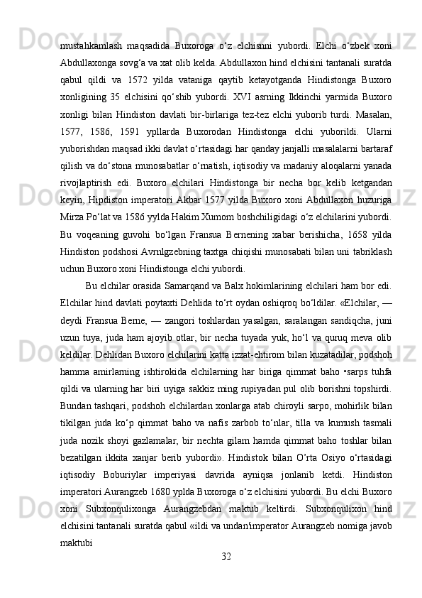 32mustahkamlash   maqsadida   Buxoroga   o‘z   elchisnni   yubordi.   Elchi   o‘zbek   xoni
Abdullaxonga sovg‘a va xat olib kelda. Abdullaxon hind elchisini tantanali suratda
qabul   qildi   va   1572   yilda   vataniga   qaytib   ketayotganda   Hindistonga   Buxoro
xonligining   35   elchisini   qo‘shib   yubordi.   XVI   asrning   Ikkinchi   yarmida   Buxoro
xonligi   bilan   Hindiston   davlati   bir-birlariga   tez-tez   elchi   yuborib   turdi.   Masalan,
1577,   1586,   1591   ypllarda   Buxorodan   Hindistonga   elchi   yuborildi.   Ularni
yuborishdan maqsad ikki davlat o‘rtasidagi har qanday janjalli masalalarni bartaraf
qilish va do‘stona munosabatlar o‘rnatish, iqtisodiy va madaniy aloqalarni yanada
rivojlaptirish   edi.   Buxoro   elchilari   Hindistonga   bir   necha   bor   kelib   ketgandan
keyin,   Hipdiston   imperatori   Akbar   1577   yilda   Buxoro   xoni   Abdullaxon   huzuriga
Mirza Po‘lat va 1586 yylda Hakim Xumom boshchiligidagi o‘z elchilarini yubordi.
Bu   voqeaning   guvohi   bo‘lgan   Fransua   Bernening   xabar   berishicha,   1658   yilda
Hindiston podshosi Avrnlgzebning taxtga chiqishi munosabati bilan uni tabriklash
uchun Buxoro xoni Hindistonga elchi yubordi.
Bu elchilar orasida Samarqand va Balx hokimlarining elchilari ham bor edi.
Elchilar hind davlati poytaxti Dehlida to‘rt oydan oshiqroq bo‘ldilar. «Elchilar, —
deydi   Fransua   Berne,   —   zangori   toshlardan   yasalgan,   saralangan   sandiqcha,   juni
uzun  tuya,  juda  ham  ajoyib  otlar,  bir  necha   tuyada  yuk,  ho‘l   va  quruq  meva   olib
keldilar.   Dehlidan   Buxoro   elchilarini   katta   izzat-ehtirom   bilan   kuzatadilar,   podshoh
hamma   amirlarning   ishtirokida   elchilarning   har   biriga   qimmat   baho   •sarps   tuhfa
qildi va ularning har biri uyiga sakkiz ming rupiyadan pul olib borishni topshirdi.
Bundan tashqari, podshoh elchilardan xonlarga atab chiroyli sarpo, mohirlik bilan
tikilgan   juda   ko‘p   qimmat   baho   va   nafis   zarbob   to‘nlar,   tilla   va   kumush   tasmali
juda   nozik   shoyi   gazlamalar,   bir   nechta   gilam   hamda   qimmat   baho   toshlar   bilan
bezatilgan   ikkita   xanjar   berib   yubordi».   Hindistok   bilan   O’rta   Osiyo   o‘rtasidagi
iqtisodiy   Boburiylar   imperiyasi   davrida   ayniqsa   jonlanib   ketdi.   Hindiston
imperatori Aurangzeb 1680 yplda Buxoroga o‘z elchisini yubordi. Bu elchi Buxoro
xoni   Subxonqulixonga   Aurangzebdan   maktub   keltirdi.   Subxonqulixon   hind
elchisini tantanali   suratda   qabul   «ildi   va   undan'imperator   Aurangzeb   nomiga   javob
maktubi