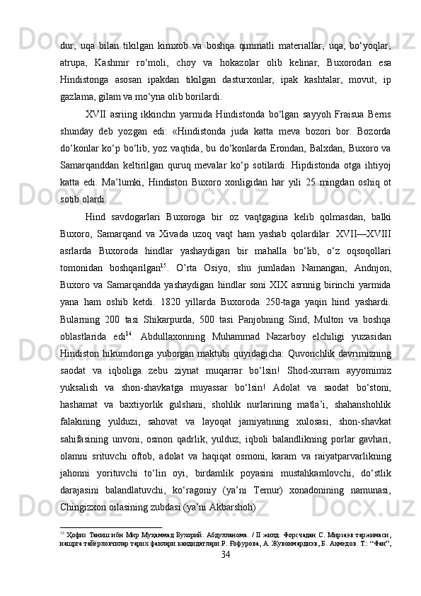 34dur,   uqa   bilan   tikilgan   kimxob   va   boshqa   qimmatli   materiallar,   uqa,   bo‘yoqlar,
atrupa,   Kashmir   ro‘moli,   choy   va   hokazolar   olib   kelinar,   Buxorodan   esa
Hindistonga   asosan   ipakdan   tikilgan   dasturxonlar,   ipak   kashtalar,   movut,   ip
gazlama, gilam va mo‘yna olib borilardi.
XVII   asriing   ikkinchn   yarmida   Hindistonda   bo‘lgan   sayyoh   Fraisua   Berns
shunday   deb   yozgan   edi:   «Hindistonda   juda   katta   meva   bozori   bor.   Bozorda
do‘konlar  ko‘p bo‘lib, yoz vaqtida, bu do‘konlarda Erondan, Balxdan, Buxoro va
Samarqanddan   keltirilgan   quruq   mevalar   ko‘p   sotilardi.   Hipdistonda   otga   ihtiyoj
katta   edi.   Ma’lumki,   Hindiston   Buxoro   xonligidan   har   yili   25   mingdan   oshiq   ot
sotib  olardi.
Hind   savdogarlari   Buxoroga   bir   oz   vaqtgagina   kelib   qolmasdan,   balki
Buxoro,   Samarqand   va   Xivada   uzoq   vaqt   ham   yashab   qolardilar.   XVII—XVIII
asrlarda   Buxoroda   hindlar   yashaydigan   bir   mahalla   bo‘lib,   o‘z   oqsoqollari
tomonidan   boshqarilgan 15
.   O’rta   Osiyo,   shu   jumladan   Namangan,   Andnjon,
Buxoro   va   Samarqandda   yashaydigan   hindlar   soni   XIX   asrnnig   birinchi   yarmida
yana   ham   oshib   ketdi.   1820   yillarda   Buxoroda   250-taga   yaqin   hind   yashardi.
Bularning   200   tasi   Shikarpurda,   500   tasi   Panjobning   Sind,   Multon   va   boshqa
oblastlarida   edi 16
.   Abdullaxonning   Muhammad   Nazarboy   elchiligi   yuzasidan
Hindiston hikumdoriga  yuborgan maktubi  quyidagicha:  Quvonchlik davrimizning
saodat   va   iqboliga   zebu   ziynat   muqarrar   bo‘lsin!   Shod-xurram   ayyomimiz
yuksalish   va   shon-shavkatga   muyassar   bo‘lsin!   Adolat   va   saodat   bo‘stoni,
hashamat   va   baxtiyorlik   gulshani,   shohlik   nurlarining   matla’i,   shahanshohlik
falakining   yulduzi,   sahovat   va   layoqat   jamiyatining   xulosasi,   shon-shavkat
sahifasining   unvoni,   osmon   qadrlik,   yulduz,   iqboli   balandlikning   porlar   gavhari,
olamni   srituvchi   oftob,   adolat   va   haqiqat   osmoni,   karam   va   raiyatparvarlikning
jahonni   yorituvchi   to‘lin   oyi,   birdamlik   poyasini   mustahkamlovchi,   do‘stlik
darajasini   balandlatuvchi,   ko‘ragoniy   (ya’ni   Temur)   xonadonining   namunasi,
Chingizxon oilasining zubdasi (ya’ni Akbarshoh)
15
  Ҳофиз  Таниш ибн  Мир Муҳаммад  Бухорий. Абдулланома.  /  II жилд. Форсчадан  С. Мирзаэв  таржимаси,
нашрга тайёрловчилар тарих фанлари кандидатлари Р. Ғофурова, А. Жувонмардиэв, Б. Аҳмедов. Т.: “Фан”,
