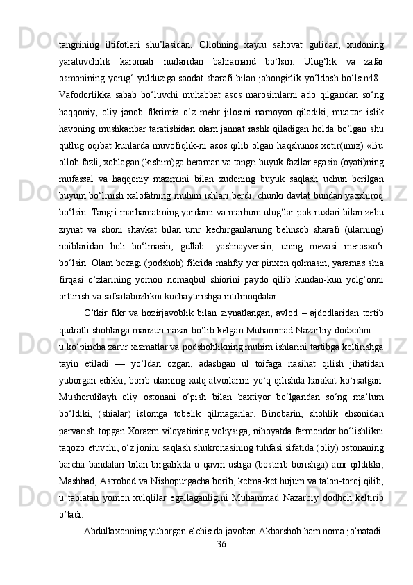 36tangrining   iltifotlari   shu’lasidan,   Ollohning   xayru   sahovat   gulidan,   xudoning
yaratuvchilik   karomati   nurlaridan   bahramand   bo‘lsin.   Ulug‘lik   va   zafar
osmonining yorug‘   yulduziga   saodat   sharafi   bilan   jahongirlik   yo‘ldosh   bo‘lsin48   .
Vafodorlikka   sabab   bo‘luvchi   muhabbat   asos   marosimlarni   ado   qilgandan   so‘ng
haqqoniy,   oliy   janob   fikrimiz   o‘z   mehr   jilosini   namoyon   qiladiki,   muattar   islik
havoning mushkanbar  taratishidan olam  jannat  rashk  qiladigan holda bo‘lgan shu
qutlug   oqibat   kunlarda   muvofiqlik-ni   asos   qilib   olgan   haqshunos   xotir(imiz)   «Bu
olloh fazli, xohlagan (kishim)ga beraman va tangri buyuk fazllar egasi» (oyati)ning
mufassal   va   haqqoniy   mazmuni   bilan   xudoning   buyuk   saqlash   uchun   berilgan
buyum bo‘lmish xalofatning muhim ishlari berdi, chunki davlat bundan yaxshiroq
bo‘lsin. Tangri marhamatining yordami va marhum ulug‘lar pok ruxlari bilan zebu
ziynat   va   shoni   shavkat   bilan   umr   kechirganlarning   behnsob   sharafi   (ularning)
noiblaridan   holi   bo‘lmasin,   gullab   –yashnayversin,   uning   mevasi   merosxo‘r
bo‘lsin. Olam bezagi (podshoh) fikrida mahfiy yer pinxon qolmasin, yaramas shia
firqasi   o‘zlarining   yomon   nomaqbul   shiorini   paydo   qilib   kundan-kun   yolg‘onni
orttirish   va safsatabozlikni kuchaytirishga intilmoqdalar.
O’tkir   fikr   va   hozirjavoblik   bilan   ziynatlangan,   avlod   –   ajdodlaridan   tortib
qudratli shohlarga manzuri nazar bo‘lib kelgan Muhammad Nazarbiy dodxohni —
u ko‘pincha zarur xizmatlar va podshohlikning muhim ishlarini tartibga keltirishga
tayin   etiladi   —   yo‘ldan   ozgan,   adashgan   ul   toifaga   nasihat   qilish   jihatidan
yuborgan edikki, borib ularning xulq-atvorlarini  yo‘q qilishda harakat ko‘rsatgan.
Mushorulilayh   oliy   ostonani   o‘pish   bilan   baxtiyor   bo‘lgandan   so‘ng   ma’lum
bo‘ldiki,   (shialar)   islomga   tobelik   qilmaganlar.   Binobarin,   shohlik   ehsonidan
parvarish topgan Xorazm viloyatining voliysiga, nihoyatda farmondor bo‘lishlikni
taqozo etuvchi, o‘z jonini saqlash shukronasining tuhfasi sifatida (oliy) ostonaning
barcha   bandalari   bilan   birgalikda   u   qavm   ustiga   (bostirib   borishga)   amr   qildikki,
Mashhad, Astrobod va Nishopurgacha borib, ketma-ket hujum va talon-toroj qilib,
u   tabiatan   yomon   xulqlilar   egallaganligini   Muhammad   Nazarbiy   dodhoh   keltirib
o’tadi.
Abdullaxonning   yuborgan   elchisida   javoban   Akbarshoh   ham   noma   jo’natadi. 