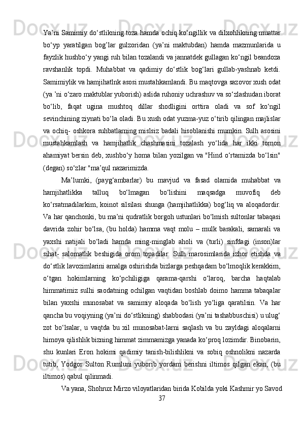37Ya’ni Samimiy do‘stlikning toza hamda ochiq ko‘ngillik va dilxohlikning muattar
bo‘yp   yaratilgan   bog’lar   gulzoridan   (ya’ni   maktubdan)   hamda   mazmunlarida   u
fayzlik hushbo‘y yangi ruh bilan tozalandi va jannatdek gullagan ko‘ngil beandoza
ravshanlik   topdi.   Muhabbat   va   qadimiy   do‘stlik   bog‘lari   gullab-yashnab   ketdi.
Samimiylik   va   hamjihatlnk asosi mustahkamlandi.   Bu maqtovga   sazovor   xush   odat
(ya   ’ni   o‘zaro   maktublar   yuborish)   aslida   ruhoniy   uchrashuv   va   so‘zlashudan   iborat
bo‘lib,   faqat   ugina   mushtoq   dillar   shodligini   orttira   oladi   va   sof   ko‘ngil
sevinchining ziynati bo‘la oladi. Bu xush odat yuzma-yuz o‘tirib qilingan majlislar
va ochiq- oshkora suhbatlarning mislsiz badali hisoblanishi  mumkin. Sulh asosini
mustahkamlash   va   hamjihatlik   chashmasini   tozalash   yo‘lida   har   ikki   tomon
ahamiyat bersin deb, xushbo‘y homa bilan yozilgan va "Hind o‘rtamizda bo‘lsin"
(degan) so‘zlar "ma’qul nazarimizda.
Ma’lumki,   (payg‘ambarlar)   bu   mavjud   va   fasad   olamida   muhabbat   va
hamjihatlikka   talluq   bo‘lmagan   bo‘lishini   maqsadga   muvofiq   deb
ko‘rsatmadilarkim,   koinot   silsilasi   shunga   (hamjihatlikka)   bog‘liq   va   aloqadordir.
Va har qanchonki, bu ma’ni qudratlik borgoh ustunlari bo‘lmish sultonlar tabaqasi
davrida   zohir   bo‘lsa,   (bu   holda)   hamma   vaqt   molu   –   mulk   barakali,   samarali   va
yaxshi   natijali   bo‘ladi   hamda   ming-minglab   aholi   va   (turli)   sinfdagi   (inson)lar
sihat-   salomatlik   beshigida   orom   topadilar.   Sulh   marosimlarida   izhor   etishda   va
do‘stlik lavozimlarini amalga oshirishda bizlarga peshqadam bo‘lmoqlik kerakkim,
o‘tgan   hokimlarning   ko‘pchiligiga   qarama-qarshi   o‘laroq,   barcha   haqtalab
himmatimiz   sulhi   saodatning   ochilgan   vaqtidan   boshlab   doimo   hamma   tabaqalar
bilan   yaxshi   munosabat   va   samimiy   aloqada   bo‘lish   yo‘liga   qaratilsin.   Va   har
qancha bu voqiyning (ya’ni do‘stlikning) shabbodasi (ya’ni tashabbuschisi) u ulug‘
zot   bo‘lsalar,   u   vaqtda   bu   xil   munosabat-larni   saqlash   va   bu   zayldagi   aloqalarni
himoya qilishlik bizning himmat zimmamizga yanada ko‘proq lozimdir. Binobarin,
shu   kunlari   Eron   hokimi   qadimiy   tanish-bilishlikni   va   sobiq   oshnolikni   nazarda
tutib,   Yodgor   Sulton   Rumluni   yuborib   yordam   berishni   iltimos   qilgan   ekan,   (bu
iltimos) qabul qilinmadi.
Va   yana,   Shohrux   Mirzo   viloyatlaridan   birida   Kobilda   yoki   Kashmir   yo   Savod