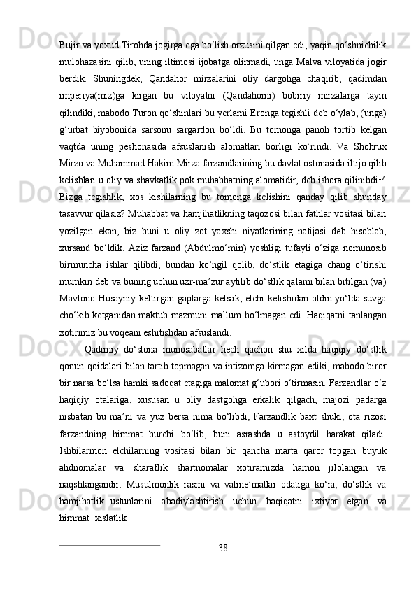 38Bujir va yoxud Tirohda jogirga ega bo‘lish orzusini qilgan edi, yaqin qo‘shnichilik
mulohazasini   qilib,  uning   iltimosi   ijobatga   olinmadi,   unga   Malva   viloyatida  jogir
berdik.   Shuningdek,   Qandahor   mirzalarini   oliy   dargohga   chaqirib,   qadimdan
imperiya(miz)ga   kirgan   bu   viloyatni   (Qandahorni)   bobiriy   mirzalarga   tayin
qilindiki, mabodo Turon qo‘shinlari bu yerlarni Eronga tegishli deb o‘ylab, (unga)
g‘urbat   biyobonida   sarsonu   sargardon   bo‘ldi.   Bu   tomonga   panoh   tortib   kelgan
vaqtda   uning   peshonasida   afsuslanish   alomatlari   borligi   ko‘rindi.   Va   Shohrux
Mirzo va Muhammad Hakim Mirza farzandlarining bu davlat ostonasida iltijo qilib
kelishlari u oliy va shavkatlik pok muhabbatning alomatidir, deb ishora qilinibdi 17
.
Bizga   tegishlik,   xos   kishilarning   bu   tomonga   kelishini   qanday   qilib   shunday
tasavvur qilasiz? Muhabbat va hamjihatlikning taqozosi bilan fathlar vositasi bilan
yozilgan   ekan,   biz   buni   u   oliy   zot   yaxshi   niyatlarining   natijasi   deb   hisoblab,
xursand   bo‘ldik.   Aziz   farzand   (Abdulmo‘min)   yoshligi   tufayli   o‘ziga   nomunosib
birmuncha   ishlar   qilibdi,   bundan   ko‘ngil   qolib,   do‘stlik   etagiga   chang   o‘tirishi
mumkin deb va buning uchun uzr-ma’zur aytilib do‘stlik qalami bilan bitilgan (va)
Mavlono  Husayniy  keltirgan gaplarga  kelsak,  elchi   kelishidan  oldin yo‘lda suvga
cho‘kib ketganidan   maktub   mazmuni   ma’lum   bo‘lmagan   edi.   Haqiqatni   tanlangan
xotirimiz bu voqeani eshitishdan afsuslandi.
Qadimiy   do‘stona   munosabatlar   hech   qachon   shu   xilda   haqiqiy   do‘stlik
qonun-qoidalari bilan tartib topmagan va intizomga kirmagan ediki, mabodo biror
bir narsa bo‘lsa hamki sadoqat etagiga malomat g‘ubori o‘tirmasin. Farzandlar o‘z
haqiqiy   otalariga,   xususan   u   oliy   dastgohga   erkalik   qilgach,   majozi   padarga
nisbatan   bu   ma’ni   va   yuz   bersa   nima   bo‘libdi,   Farzandlik   baxt   shuki,   ota   rizosi
farzandning   himmat   burchi   bo‘lib,   buni   asrashda   u   astoydil   harakat   qiladi.
Ishbilarmon   elchilarning   vositasi   bilan   bir   qancha   marta   qaror   topgan   buyuk
ahdnomalar   va   sharaflik   shartnomalar   xotiramizda   hamon   jilolangan   va
naqshlangandir.   Musulmonlik   rasmi   va   valine’matlar   odatiga   ko‘ra,   do‘stlik   va
hamjihatlik   ustunlarini   abadiylashtirish   uchun   haqiqatni   ixtiyor   etgan   va
himmat   xislatlik 