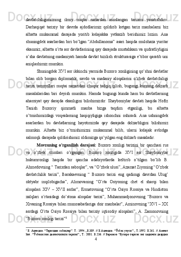 4davlatchiligimizning   ilmiy   nuqtai   nazardan   asoslangan   tarixini   yaratishdir».
Darhaqiqat   tarixiy   bir   davrda   ajdodlarimiz   qoldirib   ketgan   tarix   manbalarni   biz
albatta   mukammal   darajada   yoritib   kelajakka   yetkazib   berishimiz   lozim.   Ana
shuningdek  asarlardan  biri   bo’lgan  “Abdullanoma”  asari   haqida mulohaza  yuritar
ekanmiz, albatta o’rta   asr   davlatlarining qay darajada mustahkam va   qudratliyligini
o’sha davlatning madaniyati hamda davlat tuzilish strukturasiga e’tibor qaratib uni
aniqlashimiz mumkin.
Shuningdek XVI asr ikkinchi yarmida Buxoro xonligining qo‘shni davlatlar
bilan   olib   borgan   diplomatik,   savdo   va   madaniy   aloqalarini   o‘zbek   davlatchiligi
tarixi  tamoyillari   nuqtai   nazaridan  chuqur   tadqiq  qilish,   bugungi   kunning  dolzarb
masalalaridan   biri   deyish   mumkin.   Hamda   bugungi   kunda   ham   bu   davlatlarning
ahamiyat   qay   darajda   ekanligini   bilishimizdir.   Shayboniylar   davlati   haqida   Hofiz
Tanish   Buxoriy   qimmatli   manba   bizga   taqdim   etganligi,   bu   albatta
o’tmishimizdagi   voqealarning   haqiqiyligiga   ishonchni   oshiradi.   Ana   ushningdek
asarlardan   bu   davlatlarning   hayotimizda   qay   darajada   dolzarbligini   bilishimiz
mumkin.   Albatta   biz   o’tmishimizni   mukammal   bilib,   ularni   kelajak   avlodga
salmoqli darajada qoldirishimiz oldimizga qo’yilgan eng dolzarb masaladir.
Mavzuning   o’rganilish   darajasi:   Buxoro   xonligi   tarixini   bir   qanchasi   rus
va   o’zbek   olimlari   o’rgangan.   Buxoro   xonligida   XVI   asr   Shayboniylar
hukumronligi   haqida   bir   qancha   adabiyotlarda   keltirib   o’tilgan   bo’lib   B.
Ahmedovning   “   Tarixdan saboqlar”, va “O’zbek ulusi”, Azamat Ziyoning “O’zbek
davlatchilik   tarixi”,   Barakaevning   “   Buxoro   tarixi   eng   qadimgi   davrdan   Ulug’
oktyabr   inqilobigacha”,   Alimovaning   “O’rta   Osiyoning   chet   el   sharqi   bilan
aloqalari   XIV   –   XVII   asrlar”,   Ermatovning   “O’rta   Osiyo   Rossiya   va   Hindiston
xalqlari   o’rtasidagi   do’stona   aloqalar   tarixi”,   Muhammadjonovning   “Buxoro   va
Xivaning Rossiya bilan munosabatlariga doir manbalar”, Aminovning “XVI – XX
asrdagi   O’rta   Osiyo   Rossiya   bilan   tarixiy   iqtisodiy   aloqalari”,   A.   Zamonovning
“Buxoro   xonligi   tarixi” 2
2
  Б. Аҳмедов. “Тарихдан  сабоқлар”. Т.: 1994., Б.389. // Б.Аҳмедов.  “Ўзбек улуси”., Т.:1992. Б.261. // Азамат
Зиё.   “Ўзбекистон   давлатчилиги   тарихи”.,   Т.:   2001.  Б.236.   //   Баракаэв   “Бухоро   тарихи   энг   қадимги   даврдан 