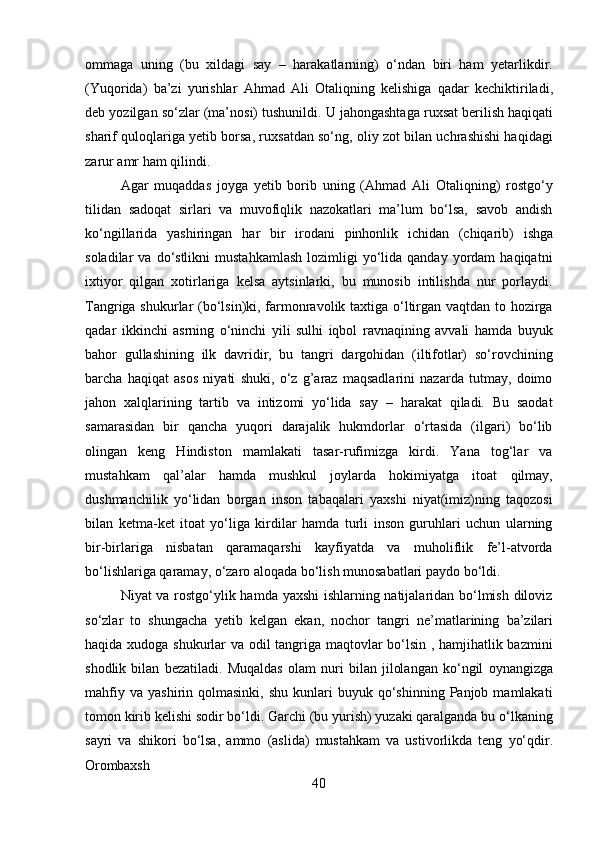 40ommaga   uning   (bu   xildagi   say   –   harakatlarning)   o‘ndan   biri   ham   yetarlikdir.
(Yuqorida)   ba’zi   yurishlar   Ahmad   Ali   Otaliqning   kelishiga   qadar   kechiktiriladi,
deb yozilgan   so‘zlar   (ma’nosi)   tushunildi.   U   jahongashtaga   ruxsat   berilish   haqiqati
sharif quloqlariga yetib borsa, ruxsatdan so‘ng, oliy zot bilan uchrashishi haqidagi
zarur amr ham qilindi.
Agar   muqaddas   joyga   yetib   borib   uning   (Ahmad   Ali   Otaliqning)   rostgo‘y
tilidan   sadoqat   sirlari   va   muvofiqlik   nazokatlari   ma’lum   bo‘lsa,   savob   andish
ko‘ngillarida   yashiringan   har   bir   irodani   pinhonlik   ichidan   (chiqarib)   ishga
soladilar   va  do‘stlikni   mustahkamlash  lozimligi   yo‘lida  qanday   yordam  haqiqatni
ixtiyor   qilgan   xotirlariga   kelsa   aytsinlarki,   bu   munosib   intilishda   nur   porlaydi.
Tangriga shukurlar (bo‘lsin)ki, farmonravolik taxtiga o‘ltirgan vaqtdan to hozirga
qadar   ikkinchi   asrning   o‘ninchi   yili   sulhi   iqbol   ravnaqining   avvali   hamda   buyuk
bahor   gullashining   ilk   davridir,   bu   tangri   dargohidan   (iltifotlar)   so‘rovchining
barcha   haqiqat   asos   niyati   shuki,   o‘z   g’araz   maqsadlarini   nazarda   tutmay,   doimo
jahon   xalqlarining   tartib   va   intizomi   yo‘lida   say   –   harakat   qiladi.   Bu   saodat
samarasidan   bir   qancha   yuqori   darajalik   hukmdorlar   o‘rtasida   (ilgari)   bo‘lib
olingan   keng   Hindiston   mamlakati   tasar-rufimizga   kirdi.   Yana   tog‘lar   va
mustahkam   qal’alar   hamda   mushkul   joylarda   hokimiyatga   itoat   qilmay,
dushmanchilik   yo‘lidan   borgan   inson   tabaqalari   yaxshi   niyat(imiz)ning   taqozosi
bilan   ketma-ket   itoat   yo‘liga   kirdilar   hamda   turli   inson   guruhlari   uchun   ularning
bir-birlariga   nisbatan   qaramaqarshi   kayfiyatda   va   muholiflik   fe’l-atvorda
bo‘lishlariga qaramay, o‘zaro aloqada bo‘lish munosabatlari paydo bo‘ldi.
Niyat va rostgo‘ylik hamda yaxshi ishlarning natijalaridan bo‘lmish diloviz
so‘zlar   to   shungacha   yetib   kelgan   ekan,   nochor   tangri   ne’matlarining   ba’zilari
haqida xudoga shukurlar va odil tangriga maqtovlar bo‘lsin , hamjihatlik bazmini
shodlik   bilan   bezatiladi.   Muqaldas   olam   nuri   bilan   jilolangan   ko‘ngil   oynangizga
mahfiy   va  yashirin  qolmasinki,  shu   kunlari  buyuk  qo‘shinning  Panjob  mamlakati
tomon kirib kelishi sodir bo‘ldi. Garchi (bu yurish) yuzaki qaralganda bu o‘lkaning
sayri   va   shikori   bo‘lsa,   ammo   (aslida)   mustahkam   va   ustivorlikda   teng   yo‘qdir.
Orombaxsh 