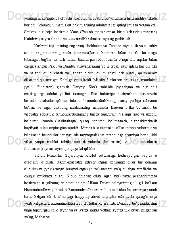 42yetmagan, ko‘ngil(ni) oluvchi Kashmir viloyatini bo‘ysindirish ham mahfiy fikrda
bor edi, (chunki) u mamlakat hokimlarining adolatsizligi qulog‘imizga yetgan edi.
Shukrni   biz   bajo   keltirdik.   Yana   (Panjob   mamlakatiga   kirib   kelishdan   maqsad)
Kobilning sayru shikori va u xursandlik ishrat saroyning gashti edi.
Kashmir tog‘larining eng uzoq chekkalari va Tabatda sayr qilib va u ilohiy
san’at   nigoristonining   nodir   (manzara)larini   ko‘zimiz   bilan   ko‘rib,   bir-biriga
tutashgan   tog‘lar   va   turli-tuman   baland-pastliklar   hamda   o‘nqir-cho‘nqirlar   bilan
chegaralangan   Pakli   va   Damtur   viloyatlarining   yo‘li   orqali   sayr   qilish   har   bir   fikr
va   balandlikni   o‘lchash   yo‘llaridan   o‘tishlikni   mushkul   deb   biladi,   qo‘shinimiz
dilga ma’qul tushgan Kobilga yetib keldi. Mahfiy fikrlardan biri shuki, mamlakat
(ya’ni   Hindiston)   g‘arbida   Daryoyi   Sho‘r   sohilida   joylashgan   va   o‘z   qo‘l
ostidagilarga   adolat   yo‘lini   tutmagan   Tata   hokimiga   hushyorlikni   oshiruvchi
birinchi   nasihatlar   qilinsa,   toki   u   farmonbardorlikning   asosiy   yo‘liga   rahnamo
bo‘lsin   va   agar   baxtning   madadsizligi   natijasida   farovon   o‘lka   bo‘lmish   bu
viloyatni   adolatlik   farmonbardorlarning   biriga   topshirsin.   Va   aqli   raso   va   uzoqni
ko‘ruvchi   hamda   (nasihatlarga)   quloq   beruvchi   bo‘lmagach,   o‘zboshimchalik
kayfiyati   bilan   ozginagina   ajraldi.   Munosib   lashkarni   u   o‘lka   tomon   yubordik   va
ixlosmand bahodirlar har xususda tayyorgarlik va taraddudga ahamiyat berib, ikki
yilga   yaqin   muhlat   ichida   xoh   daryolarda   (bo‘lmasin)   va   xoh   sahrolarda
(bo‘lmasin) ayrim- ayrim jangu jadal qildilar.
Sulton   Muzaffar   Gujarotiyni   xilofot   ostonasiga   keltirayotgan   vaqtda   u
o‘zo‘zini   o‘ldirdi.   Rahm-shafqatni   ixtiyor   etgan   xotiramiz   biror   bir   odamni
o‘ldirish va (yoki)  tangri  bunyod etgan (biror)  narsani  yo‘q qilishga  atroflicha va
chuqur   mulohaza   qiladi.   G‘olib   chiqqan   ediki,   agar   (uni)   nazar   peshgohimizga
keltirsalar   u   (albatta)   salomat   qoladi.   Ulkan   Dekan   viloyatining   ulug’i   bo‘lgan
Nizomulmulkning birodari   Burxonulmulk   zamon   hodisalaridan   bu   tomonga   panoh
tortib   kelgan   edi.   U   o‘lkadagi   haqqoniy   ahvol   haqiqatni   eshituvchi   qulog’imizga
yetib kelgach, Burxonulmulkka   zo‘r   iltifotlar   ko‘rsatilib,   Dekanni   bo‘ysundirishni
unga   topshirgan edik.   Isyon   va   ra’iyatga   shikas   yetkazilayotganlik   xatari   kelgandan
so‘ng,   Malva   va
