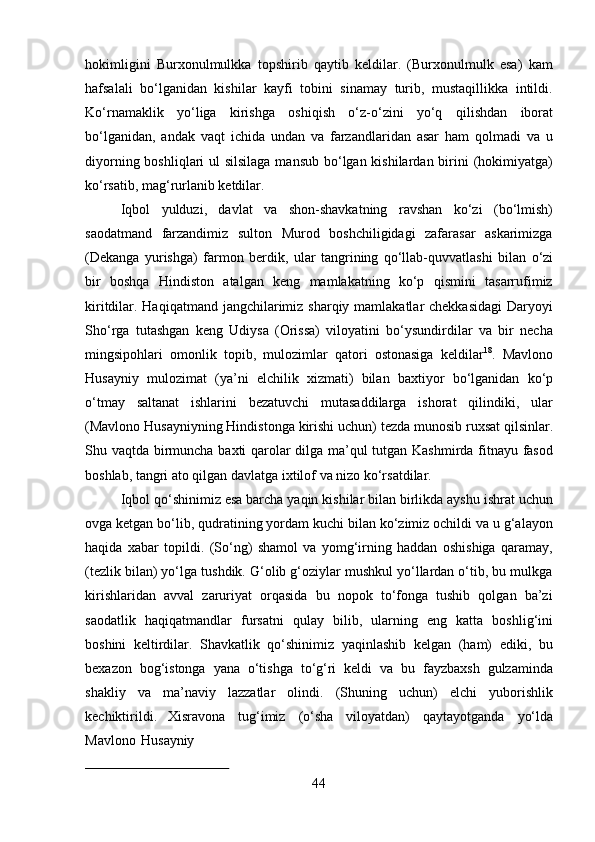 44hokimligini   Burxonulmulkka   topshirib   qaytib   keldilar.   (Burxonulmulk   esa)   kam
hafsalali   bo‘lganidan   kishilar   kayfi   tobini   sinamay   turib,   mustaqillikka   intildi.
Ko‘rnamaklik   yo‘liga   kirishga   oshiqish   o‘z-o‘zini   yo‘q   qilishdan   iborat
bo‘lganidan,   andak   vaqt   ichida   undan   va   farzandlaridan   asar   ham   qolmadi   va   u
diyorning boshliqlari ul  silsilaga mansub bo‘lgan kishilardan birini  (hokimiyatga)
ko‘rsatib, mag‘rurlanib ketdilar.
Iqbol   yulduzi,   davlat   va   shon-shavkatning   ravshan   ko‘zi   (bo‘lmish)
saodatmand   farzandimiz   sulton   Murod   boshchiligidagi   zafarasar   askarimizga
(Dekanga   yurishga)   farmon   berdik,   ular   tangrining   qo‘llab-quvvatlashi   bilan   o‘zi
bir   boshqa   Hindiston   atalgan   keng   mamlakatning   ko‘p   qismini   tasarrufimiz
kiritdilar. Haqiqatmand jangchilarimiz sharqiy mamlakatlar chekkasidagi  Daryoyi
Sho‘rga   tutashgan   keng   Udiysa   (Orissa)   viloyatini   bo‘ysundirdilar   va   bir   necha
mingsipohlari   omonlik   topib,   mulozimlar   qatori   ostonasiga   keldilar 18
.   Mavlono
Husayniy   mulozimat   (ya’ni   elchilik   xizmati)   bilan   baxtiyor   bo‘lganidan   ko‘p
o‘tmay   saltanat   ishlarini   bezatuvchi   mutasaddilarga   ishorat   qilindiki,   ular
(Mavlono Husayniyning   Hindistonga   kirishi   uchun)   tezda   munosib   ruxsat   qilsinlar.
Shu   vaqtda birmuncha   baxti   qarolar   dilga   ma’qul   tutgan   Kashmirda   fitnayu   fasod
boshlab,   tangri ato qilgan davlatga ixtilof va nizo ko‘rsatdilar.
Iqbol qo‘shinimiz esa barcha yaqin kishilar bilan birlikda ayshu ishrat uchun
ovga ketgan bo‘lib, qudratining yordam kuchi bilan ko‘zimiz ochildi va u g‘alayon
haqida   xabar   topildi.   (So‘ng)   shamol   va   yomg‘irning   haddan   oshishiga   qaramay,
(tezlik bilan) yo‘lga tushdik. G‘olib g‘oziylar mushkul yo‘llardan o‘tib, bu mulkga
kirishlaridan   avval   zaruriyat   orqasida   bu   nopok   to‘fonga   tushib   qolgan   ba’zi
saodatlik   haqiqatmandlar   fursatni   qulay   bilib,   ularning   eng   katta   boshlig‘ini
boshini   keltirdilar.   Shavkatlik   qo‘shinimiz   yaqinlashib   kelgan   (ham)   ediki,   bu
bexazon   bog‘istonga   yana   o‘tishga   to‘g‘ri   keldi   va   bu   fayzbaxsh   gulzaminda
shakliy   va   ma’naviy   lazzatlar   olindi.   (Shuning   uchun)   elchi   yuborishlik
kechiktirildi.   Xisravona   tug‘imiz   (o‘sha   viloyatdan)   qaytayotganda   yo‘lda
Mavlono   Husayniy 