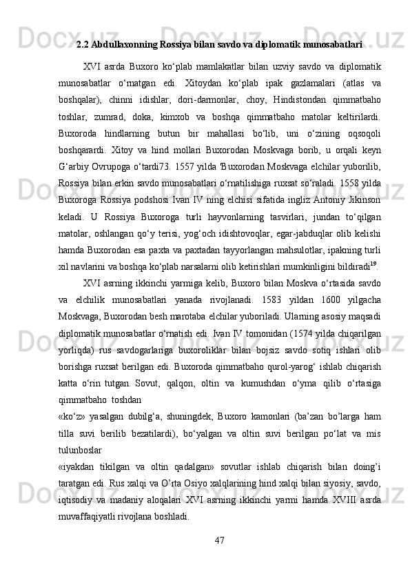 472.2 Abdullaxonning   Rossiya   bilan   savdo   va   diplomatik   munosabatlari
XVI   asrda   Buxoro   ko‘plab   mamlakatlar   bilan   uzviy   savdo   va   diplomatik
munosabatlar   o‘rnatgan   edi.   Xitoydan   ko‘plab   ipak   gazlamalari   (atlas   va
boshqalar),   chinni   idishlar,   dori-darmonlar,   choy,   Hindistondan   qimmatbaho
toshlar,   zumrad,   doka,   kimxob   va   boshqa   qimmatbaho   matolar   keltirilardi.
Buxoroda   hindlarning   butun   bir   mahallasi   bo‘lib,   uni   o‘zining   oqsoqoli
boshqarardi.   Xitoy   va   hind   mollari   Buxorodan   Moskvaga   borib,   u   orqali   keyn
G‘arbiy Ovrupoga   o‘tardi73. 1557 yilda 'Buxorodan Moskvaga  elchilar yuborilib,
Rossiya bilan erkin savdo munosabatlari o‘rnatilishiga   ruxsat so‘raladi.   1558 yilda
Buxoroga   Rossiya   podshosi   Ivan   IV   ning   elchisi   sifatida   ingliz   Antoniy   Jikinson
keladi.   U   Rossiya   Buxoroga   turli   hayvonlarning   tasvirlari,   jundan   to‘qilgan
matolar,   oshlangan   qo‘y   terisi,   yog‘och   idishtovoqlar,   egar-jabduqlar   olib   kelishi
hamda Buxorodan esa paxta va paxtadan tayyorlangan mahsulotlar, ipakning turli
xil navlarini va boshqa ko‘plab narsalarni olib ketirishlari mumkinligini bildiradi 19
.
XVI   asrning   ikkinchi   yarmiga   kelib,   Buxoro   bilan   Moskva   o‘rtasida   savdo
va   elchilik   munosabatlari   yanada   rivojlanadi.   1583   yildan   1600   yilgacha
Moskvaga, Buxorodan besh marotaba elchilar yuboriladi. Ularning asosiy maqsadi
diplomatik munosabatlar   o‘rnatish   edi.   Ivan   IV   tomonidan   (1574   yilda   chiqarilgan
yorliqda)   rus   savdogarlariga   buxoroliklar   bilan   bojsiz   savdo   sotiq   ishlari   olib
borishga ruxsat  berilgan   edi.   Buxoroda   qimmatbaho   qurol-yarog‘   ishlab   chiqarish
katta   o‘rin   tutgan.   Sovut,   qalqon,   oltin   va   kumushdan   o‘yma   qilib   o‘rtasiga
qimmatbaho   toshdan
«ko‘z»   yasalgan   dubilg‘a,   shuningdek,   Buxoro   kamonlari   (ba’zan   bo’larga   ham
tilla   suvi   berilib   bezatilardi),   bo‘yalgan   va   oltin   suvi   berilgan   po‘lat   va   mis
tulunboslar
«iyakdan   tikilgan   va   oltin   qadalgan»   sovutlar   ishlab   chiqarish   bilan   doing’i
taratgan edi.   Rus xalqi va   O’rta Osiyo xalqlarining hind xalqi bilan siyosiy,   savdo,
iqtisodiy   va   madaniy   aloqalari   XVI   asrning   ikkinchi   yarmi   hamda   XVIII   asrda
muvaffaqiyatli rivojlana boshladi. 