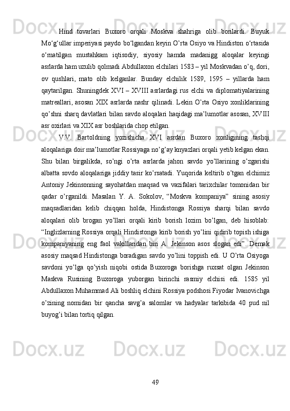 49Hind   tovarlari   Buxoro   orqali   Moskva   shahriga   olib   borilardi.   Buyuk
Mo‘g‘ullar imperiyasi paydo bo‘lgandan keyin O’rta Osiyo va Hindiston o‘rtasida
o‘rnatilgan   mustahkam   iqtisodiy,   siyosiy   hamda   madanigg   aloqalar   keyingi
asrlarda ham uzulib qolmadi Abdullaxon elchilari 1583 – yil Moskvadan o’q, dori,
ov   qushlari,   mato   olib   kelganlar.   Bunday   elchilik   1589,   1595   –   yillarda   ham
qaytarilgan.   Shuningdek   XVI  –  XVIII  asrlardagi  rus  elchi  va   diplomatiyalarining
matreallari,   asosan   XIX   asrlarda  nashr   qilinadi.  Lekin   O’rta  Osiyo   xonliklarining
qo’shni sharq davlatlari bilan savdo aloqalari haqidagi ma’lumotlar asosan, XVIII
asr oxirlari va XIX asr boshlarida chop etilgan.
V.V.   Bartoldning   yozishicha   XVI   asrdan   Buxoro   xonligining   tashqi
aloqalariga   doir   ma’lumotlar   Rossiyaga   no’g’ay knyazlari   orqali   yetib   kelgan ekan.
Shu   bilan   birgalikda,   so’ngi   o’rta   asrlarda   jahon   savdo   yo’llarining   o’zgarishi
albatta sovdo   aloqalariga   jiddiy   tasir   ko’rsatadi.   Yuqorida   keltirib   o’tgan   elchimiz
Antoniy   Jekinsonning   sayohatdan   maqsad   va   vazifalari   tarixchilar   tomonidan   bir
qadar   o’rganildi.   Masalan   Y.   A.   Sokolov,   “Moskva   kompaniya”   sining   asosiy
maqsadlaridan   kelib   chiqqan   holda,   Hindistonga   Rossiya   sharqi   bilan   savdo
aloqalari   olib   brogan   yo’llari   orqali   kirib   borish   lozim   bo’lgan,   deb   hisoblab:
“Inglizlarning Rossiya orqali Hindistonga kirib borish yo’lini qidirib topish ishiga
kompaniyaning   eng   faol   vakillaridan   biri   A.   Jekinson   asos   slogan   edi”.   Demak
asosiy maqsad Hindistonga boradigan savdo yo’lini toppish edi. U O’rta Osiyoga
savdoni   yo’lga   qo’yish   niqobi   ostida   Buxoroga   borishga   ruxsat   olgan   Jekinson
Maskva   Rusining   Buxoroga   yuborgan   birinchi   rasmiy   elchisi   edi.   1585   yil
Abdullaxon Muhammad   Ali boshliq elchini Rossiya podshosi Fiyodar Ivanovichga
o’zining   nomidan   bir   qancha   savg’a   salomlar   va   hadyalar   tarkibida   40   pud   nil
buyog’i bilan tortiq qilgan. 