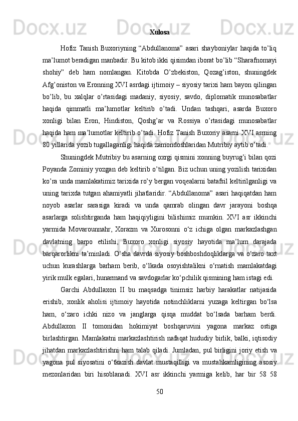 50Xulosa
Hofiz   Tanish   Buxoriyning   “Abdullanoma”   asari   shayboniylar   haqida   to’liq
ma’lumot   beradigan   manbadir.   Bu   kitob   ikki   qisimdan   iborat   bo’lib   “Sharafnomayi
shohiy”   deb   ham   nomlangan.   Kitobda   O’zbekiston,   Qozag’iston,   shuningdek
Afg’oniston va Eronning XVI asrdagi ijtimoiy – siyosiy tarixi ham bayon qilingan
bo’lib,   bu   xalqlar   o’rtasidagi   madaniy,   siyosiy,   savdo,   diplomatik   munosabatlar
haqida   qimmatli   ma’lumotlar   keltirib   o’tadi.   Undan   tashqari,   asarda   Buxoro
xonligi   bilan   Eron,   Hindiston,   Qoshg’ar   va   Rossiya   o’rtasidagi   munosabatlar
haqida ham ma’lumotlar keltirib o’tadi. Hofiz Tanish Buxoriy asarni XVI asrning
80 yillarida yozib tugallaganligi haqida zamondoshlaridan Mutribiy aytib o’tadi.
Shuningdek Mutribiy bu asarning oxrgi qismini xonning buyrug’i bilan qozi
Poyanda Zominiy yozgan deb keltirib o’tilgan. Biz uchun uning yozilish tarixidan
ko’ra unda mamlakatimiz tarixida ro’y bergan voqealarni batafsil keltirilganligi va
uning tarixda tutgan  ahamiyatli   jihatlaridir. “Abdullanoma”  asari   haqiqatdan  ham
noyob   asarlar   sarasiga   kiradi   va   unda   qamrab   olingan   davr   jarayoni   boshqa
asarlarga   solishtirganda   ham   haqiqiyligini   bilishimiz   mumkin.   XVI   asr   ikkinchi
yarmida   Movarounnahr,   Xorazm   va   Xurosonni   o‘z   ichiga   olgan   markazlashgan
davlatning   barpo   etilishi,   Buxoro   xonligi   siyosiy   hayotida   ma’lum   darajada
barqarorlikni ta’minladi. O‘sha davrda siyosiy boshboshdoqliklarga va o‘zaro taxt
uchun   kurashlarga   barham   berib,   o‘lkada   osoyishtalikni   o‘rnatish   mamlakatdagi
yirik   mulk egalari, hunarmand va savdogarlar ko‘pchilik qismining ham istagi edi.
Garchi   Abdullaxon   II   bu   maqsadga   tinimsiz   harbiy   harakatlar   natijasida
erishib,   xonlik   aholisi   ijtimoiy   hayotida   notinchliklarni   yuzaga   keltirgan   bo‘lsa
ham,   o‘zaro   ichki   nizo   va   janglarga   qisqa   muddat   bo‘lsada   barham   berdi.
Abdullaxon   II   tomonidan   hokimiyat   boshqaruvini   yagona   markaz   ostiga
birlashtirgan.   Mamlakatni markazlashtirish   nafaqat   hududiy   birlik,   balki,   iqtisodiy
jihatdan markazlashtirishni ham   talab   qiladi.   Jumladan,   pul   birligini   joriy   etish   va
yagona   pul   siyosatini   o‘tkazish   davlat   mustaqilligi   va   mustahkamligining   asosiy
mezonlaridan   biri   hisoblanadi.   XVI   asr   ikkinchi   yarmiga   kelib,   har   bir   58   58 