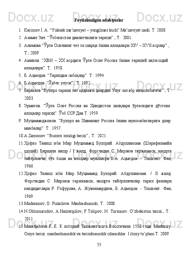 55Foydalanilgan   adabiyotlar
1. Karimov   I.   A.   “Yuksak   ma’naviyat   –   yengilmas   kuch”   Ma’naviyat   nash.   T.   2008.
2. Азамат   Зиё.   “Ўзбекистон   давлатчилиги   тарихи”.,   Т.:   2001.
3. Алимова “Ўрта Осиёнинг чет эл шарқи билан алоқалари ХIV – ХVII асрлар”., 
Т.; 2009.
4. Аминов.   “ХВИ   –   ХХ   асрдаги   Ўрта   Осиё   Россия   билан   тарихий   иқтисодий 
алоқалари”. Т.: 1958.
5. Б.   Аҳмедов.   “Тарихдан   сабоқлар”.   Т.:   1994.
6. Б.Аҳмедов.   “Ўзбек   улуси”.,   Т.:1992.
7. Баракаэв   “Бухоро   тарихи   энг   қадимги   даврдан   Улуғ   октябр   инқилобигача”.,   Т.:
2003.
8. Эрматов.   “Ўрта   Осиё   Россия   ва   Ҳиндистон   халқлари   ўртасидаги   дўстона 
алоқалар тарихи”. Ўзб ССР Дав Т. 1959.
9. Муҳаммаджонов.   “Бухоро   ва   Хиванинг   Россия   билан   муносабатларига   доир 
манбалар”. Т:. 1957.
10. A.Zamonov.   “Buxoro   xonligi   tarixi”.,   T.:   2021.
11. Ҳофиз   Таниш   ибн   Мир   Муҳаммад   Бухорий.   Абдулланома   (Шарафномайи
шохий)   Биринчи   нашр   /   I   жилд.   Форсчадан   С.   Мирзаэв   таржимаси,   нашрга
тайёрловчи,   сўз   боши   ва   изоҳлар   муаллифи   Б.А.   Аҳмедов.   -   Тошкент:   Фан,
1966.
12. Ҳофиз   Таниш   ибн   Мир   Муҳаммад   Бухорий.   Абдулланома.   /   II   жилд.
Форсчадан   С.   Мирзаэв   таржимаси,   нашрга   тайёрловчилар   тарих   фанлари
кандидатлари   Р.   Ғофурова,   А.   Жувонмардиэв,   Б.   Аҳмедов.   -   Тошкент:   Фан,
1969.
13. Madraimov,   G.   Fuzailova.   Manbashunosli.   T.:   2008.
14. N.Oblomurodov,   A.Hazratqulov,   F.Tolipov,   N.   Tursunov.   O’zbekiston   tarixi.,   T.: 
2011.
15. Maradjabova   F.   E.   К   историй   Ташкентского   Восстачния   1558   года.   Markaziy 
Osiyo tarixi: manbashunoslik va tarixshunoslik izlanishlar. I ilmiy to’plam T. 2009. 