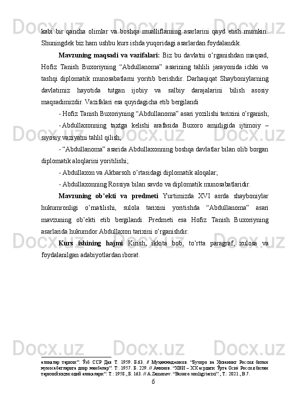 6kabi   bir   qancha   olimlar   va   boshqa   mualliflarning   asarlarini   qayd   etish   mumkin.
Shuningdek biz ham ushbu kurs ishda yuqoridagi asarlardan foydalandik.
Mavzuning   maqsadi   va   vazifalari:   Biz   bu   davlatni   o’rganishdan   maqsad,
Hofiz   Tanish   Buxoriyning   “Abdullanoma”   asarining   tahlili   jarayonida   ichki   va
tashqi   diplomatik   munosabatlarni   yoritib   berishdir.   Darhaqiqat   Shayboniylarning
davlatimiz   hayotida   tutgan   ijobiy   va   salbiy   darajalarini   bilish   asosiy
maqsadimizdir. Vazifalari esa quyidagicha etib bergilandi
- Hofiz   Tanish   Buxoriyning   “Abdullanoma”   asari   yozilishi   tarixini   o’rganish;
- Abdullaxonning   taxtga   kelishi   arafasida   Buxoro   amirligida   ijtimoiy   –
siyosiy vaziyatni tahlil qilish;
- “Abdullanoma” asarida Abdullaxonning boshqa davlatlar bilan olib borgan
diplomatik aloqlarini yoritilishi;
- Abdullaxon   va   Akbarsoh   o’rtasidagi   diplomatik  aloqalar;
- Abdullaxonning   Rossiya   bilan   savdo   va   diplomatik   munosabatlaridir.
Mavzuning   ob’ekti   va   predmeti   Yurtimizda   XVI   asrda   shayboniylar
hukumronligi   o’rnatilishi,   sulola   tarixini   yoritishda   “Abdullanoma”   asari
mavzuning   ob’ekti   etib   bergilandi.   Predmeti   esa   Hofiz   Tanish   Buxoriyning
asarlarida   hukumdor Abdullaxon tarixini o’rganishdir.
Kurs   ishining   hajmi   Kirish,   ikkita   bob,   to’rtta   paragraf,   xulosa   va
foydalanilgan adabiyotlardan iborat.
алоқалар   тарихи”.   Ўзб   ССР   Дав   Т.   1959.   Б.63.   //   Муҳаммаджонов.   “Бухоро   ва   Хиванинг   Россия   билан
муносабатларига доир манбалар”. Т:. 1957. Б. 229. // Аминов. “ХВИ – ХХ асрдаги Ўрта Осиё Россия билан
тарихий иқтисодий алоқалари”. Т.: 1958., Б. 163. // A.Zamonov. “Buxoro xonligi tarixi”., T.: 2021., B.7. 