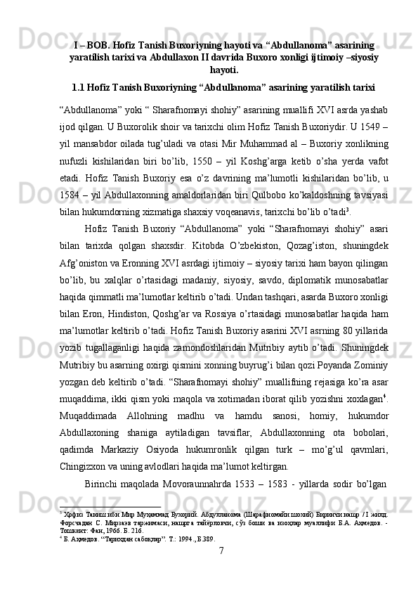 7I – BOB. Hofiz Tanish Buxoriyning hayoti va “Abdullanoma” asarining
yaratilish   tarixi   va   Abdullaxon   II   davrida   Buxoro   xonligi   ijtimoiy –siyosiy
hayoti.
1.1 Hofiz   Tanish   Buxoriyning   “Abdullanoma”   asarining   yaratilish   tarixi
“Abdullanoma” yoki “ Sharafnomayi shohiy” asarining muallifi XVI asrda yashab
ijod qilgan. U Buxorolik shoir va tarixchi olim Hofiz Tanish Buxoriydir. U 1549 –
yil   mansabdor   oilada  tug’uladi   va  otasi  Mir  Muhammad   al  –  Buxoriy  xonlikning
nufuzli   kishilaridan   biri   bo’lib,   1550   –   yil   Koshg’arga   ketib   o’sha   yerda   vafot
etadi.   Hofiz   Tanish   Buxoriy   esa   o’z   davrining   ma’lumotli   kishilaridan   bo’lib,   u
1584 –   yil Abdullaxonning amaldorlaridan biri Qulbobo ko’kaldoshning tavsiyasi
bilan hukumdorning xizmatiga shaxsiy voqeanavis, tarixchi bo’lib o’tadi 3
.
Hofiz   Tanish   Buxoriy   “Abdullanoma”   yoki   “Sharafnomayi   shohiy”   asari
bilan   tarixda   qolgan   shaxsdir.   Kitobda   O’zbekiston,   Qozag’iston,   shuningdek
Afg’oniston va Eronning XVI asrdagi ijtimoiy – siyosiy tarixi ham bayon qilingan
bo’lib,   bu   xalqlar   o’rtasidagi   madaniy,   siyosiy,   savdo,   diplomatik   munosabatlar
haqida   qimmatli   ma’lumotlar   keltirib   o’tadi.   Undan   tashqari,   asarda   Buxoro   xonligi
bilan Eron, Hindiston, Qoshg’ar  va Rossiya  o’rtasidagi  munosabatlar  haqida ham
ma’lumotlar keltirib o’tadi. Hofiz Tanish Buxoriy asarini XVI asrning 80 yillarida
yozib   tugallaganligi   haqida   zamondoshlaridan   Mutribiy   aytib   o’tadi.   Shuningdek
Mutribiy bu asarning oxirgi qismini xonning buyrug’i bilan qozi Poyanda Zominiy
yozgan deb keltirib o’tadi. “Sharafnomayi shohiy” muallifning rejasiga ko’ra asar
muqaddima, ikki qism yoki maqola va xotimadan iborat qilib yozishni xoxlagan 4
.
Muqaddimada   Allohning   madhu   va   hamdu   sanosi,   homiy,   hukumdor
Abdullaxoning   shaniga   aytiladigan   tavsiflar,   Abdullaxonning   ota   bobolari,
qadimda   Markaziy   Osiyoda   hukumronlik   qilgan   turk   –   mo’g’ul   qavmlari,
Chingizxon va uning avlodlari haqida ma’lumot keltirgan.
Birinchi   maqolada   Movoraunnahrda   1533   –   1583   -   yillarda   sodir   bo’lgan
3
 Ҳофиз Таниш ибн Мир Муҳаммад Бухорий. Абдулланома (Шарафномайи шохий) Биринчи нашр / I жилд.
Форсчадан   С.   Мирзаэв   таржимаси,   нашрга   тайёрловчи,   сўз   боши   ва   изоҳлар   муаллифи   Б.А.   Аҳмедов.   -
Тошкент: Фан, 1966. Б. 216.
4
  Б.   Аҳмедов.   “Тарихдан   сабоқлар”.   Т.:   1994.,   Б.389. 