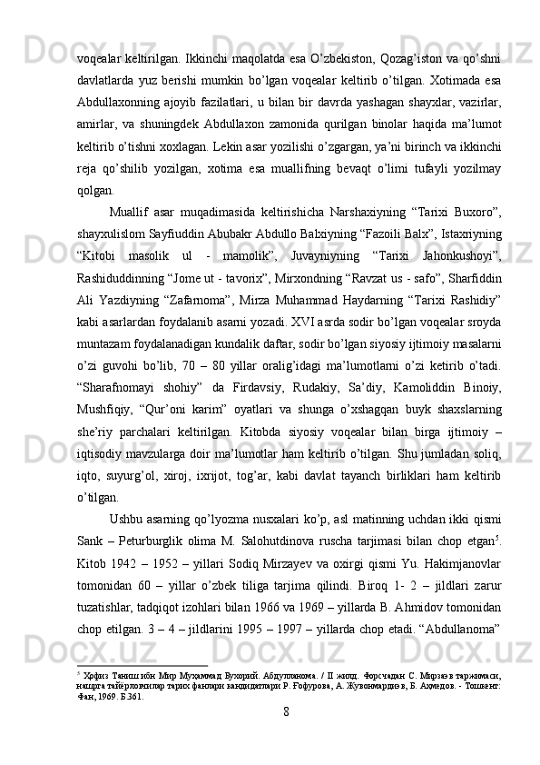 8voqealar   keltirilgan.  Ikkinchi   maqolatda  esa   O’zbekiston,  Qozag’iston   va  qo’shni
davlatlarda   yuz   berishi   mumkin   bo’lgan   voqealar   keltirib   o’tilgan.   Xotimada   esa
Abdullaxonning   ajoyib   fazilatlari,   u   bilan   bir   davrda   yashagan   shayxlar,   vazirlar,
amirlar,   va   shuningdek   Abdullaxon   zamonida   qurilgan   binolar   haqida   ma’lumot
keltirib o’tishni xoxlagan. Lekin asar yozilishi o’zgargan, ya’ni birinch va ikkinchi
reja   qo’shilib   yozilgan,   xotima   esa   muallifning   bevaqt   o’limi   tufayli   yozilmay
qolgan.
Muallif   asar   muqadimasida   keltirishicha   Narshaxiyning   “Tarixi   Buxoro”,
shayxulislom   Sayfiuddin   Abubakr   Abdullo   Balxiyning   “Fazoili   Balx”,   Istaxriyning
“Kitobi   masolik   ul   -   mamolik”,   Juvayniyning   “Tarixi   Jahonkushoyi”,
Rashiduddinning “Jome ut - tavorix”, Mirxondning “Ravzat us - safo”, Sharfiddin
Ali   Yazdiyning   “Zafarnoma”,   Mirza   Muhammad   Haydarning   “Tarixi   Rashidiy”
kabi asarlardan foydalanib asarni yozadi. XVI asrda sodir bo’lgan voqealar sroyda
muntazam   foydalanadigan   kundalik   daftar,   sodir   bo’lgan   siyosiy   ijtimoiy   masalarni
o’zi   guvohi   bo’lib,   70   –   80   yillar   oralig’idagi   ma’lumotlarni   o’zi   ketirib   o’tadi.
“Sharafnomayi   shohiy”   da   Firdavsiy,   Rudakiy,   Sa’diy,   Kamoliddin   Binoiy,
Mushfiqiy,   “Qur’oni   karim”   oyatlari   va   shunga   o’xshagqan   buyk   shaxslarning
she’riy   parchalari   keltirilgan.   Kitobda   siyosiy   voqealar   bilan   birga   ijtimoiy   –
iqtisodiy  mavzularga   doir   ma’lumotlar   ham   keltirib  o’tilgan.   Shu  jumladan   soliq,
iqto,   suyurg’ol,   xiroj,   ixrijot,   tog’ar,   kabi   davlat   tayanch   birliklari   ham   keltirib
o’tilgan.
Ushbu asarning qo’lyozma nusxalari ko’p, asl matinning uchdan ikki qismi
Sank   –   Peturburglik   olima   M.   Salohutdinova   ruscha   tarjimasi   bilan   chop   etgan 5
.
Kitob   1942   –   1952   –   yillari   Sodiq   Mirzayev   va   oxirgi   qismi   Yu.   Hakimjanovlar
tomonidan   60   –   yillar   o’zbek   tiliga   tarjima   qilindi.   Biroq   1-   2   –   jildlari   zarur
tuzatishlar, tadqiqot izohlari bilan 1966 va 1969 – yillarda B. Ahmidov tomonidan
chop   etilgan.   3   –   4   –   jildlarini   1995   –   1997   –   yillarda   chop   etadi.   “Abdullanoma”
5
  Ҳофиз   Таниш   ибн   Мир   Муҳаммад   Бухорий.   Абдулланома.   /   II   жилд.   Форсчадан   С.   Мирзаэв   таржимаси,
нашрга тайёрловчилар тарих фанлари кандидатлари Р. Ғофурова, А. Жувонмардиэв, Б. Аҳмедов. - Тошкент:
Фан, 1969. Б.361. 