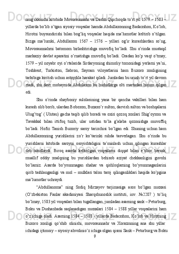 9ning ikkinchi kitobida Movoraunnahr va Dashti Qipchoqda to’rt yil 1579 – 1583 –
yillarda bo’lib o’tgan siyosiy voqealar hamda Abdullaxonning Badaxshon, Ko’lob,
Hirotni   buysundirishi   bilan   bog’liq   voqealar   haqida   ma’lumotlar   keltirib   o’tilgan.
Bizga   ma’lumki,   Abdullaxon   1567   –   1576   –   yillari   og’ir   kurashlardan   so’ng,
Movoraunnahrni   batomom   birlashtirishga   muvofiq   bo’ladi.   Shu   o’rinda   mustaqil
markaziy   davlat   aparatini   o’rnatishga   muvofiq  bo’ladi.   Oradan   ko’p  vaqt  o’tmay,
1579 – yil noyabr oyi o’rtalarida Sirdaryoning shimoliy tomonidagi yerlarni ya’ni,
Toshkent,   Turkiston,   Sabron,   Sayram   viloyatlarini   ham   Buxoro   xonligining
tarkibiga   kiritish uchun astoydila harakat qiladi. Jumladan bu urush to’rt yil davom
etadi,  shu  davr  mobaynida  Abdulaxon   bu  hududlarga  olti  martadan  hujum   qilgan
edi.
Shu   o’rinda   shayboniy   sulolasining   yana   bir   qancha   vakillari   bilan   ham
kurash olib borib, ulardan Boboxon, Buzaxo’r sulton, darvish sulton va boshqalarni
Ulug’tog’ ( Ulutau) gacha taqib qilib boradi va oxiri qozoq xonlari Shig’oyxon va
Tavakkal   bilan   ittifoq   tuzib,   ular   ustidan   to’la   g’alaba   qozonishga   muvoffiq
bo’ladi.   Hofiz   Tanish   Buxoriy   saroy   tarixchisi   bo’lgan   edi.   Shuning   uchun   ham
Abdullaxonning   yurishlarini   zo’r   ko’tarinki   ruhda   tasverlagan.   Shu   o’rinda   bu
yurishlarni   kitobida   saroyni   osoyishtaligini   ta’minlash   uchun   qilingan   kurashlar
deb   takidlaydi.   Biroq   asarda   keltirilgan   voqealarni   diqqat   bilan   e’tibor   bersak,
muallif   oddiy   xoalqning   bu   yurishlardan   behisob   aziyat   chekkanligini   guvohi
bo’lamiz.   Asarda   bo’ysunmagan   shahar   va   qishloqlarning   bo’ysunmaganlarini
qirib   tashlanganligi   va   mol   –   mulklari   talon   taroj   qilinganliklari   haqida   ko’pgina
ma’lumotlar uchraydi.
“Abdullanoma”   ning   Sodiq   Mirzayev   tarjimasiga   asos   bo’lgan   nusxasi
(O’zbekiston   Fanlar   akadimiyasi   Sharqshunoslik   instituti,   inv.   №2207   )   to’liq
bo’lmay,   1583   yil   voqealari   bilan   tugallangan,   jumladan   asarning   sank –   Peturburg,
Boku   va   Dushanbada   saqlanadigan   nusxalari   1584   –   1588   yillar   voqealarini   ham
o’z ichiga oladi. Asarning 1584 – 1588 - yillarda Badaxshon, Ko’lob va Hirotning
Buxoro   xonligi   qo’shib   olinishi,   movoraunnahr   va   Xorazmning   ana   shu   yillar
ichidagi   ijtimoiy   –   siyosiy   ahvolinio’z   ichiga   olgan   qismi   Sank   –   Peturburg   va   Boku 