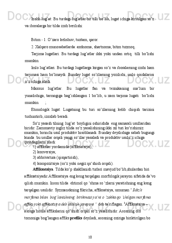 Izohli lug’at: Bu turdagi lug’atlar bir tilli bo’lib, lugat ichiga kiritilgan so’z
va iboralarga bir tilda izoh berilishi:
   
Bitim - 1. O’zaro kelishuv, tuxtam, qaror.
2. Xalqaro munosabatlarda: axdnoma, shartnoma, bitim tuzmoq..
Tarjima   lugatlari.   Bu   turdagi   lug’atlar   ikki   yoki   undan   ortiq     tilli   bo’lishi
mumkin.
Imlo lug’atlari. Bu turdagi lugatlarga kirgan so’z va iboralarning izohi ham
tarjimasi   ham   bo’lmaydi.   Bunday   lugat   so’zlarning   yozilishi,   imlo   qoidalarini
o’z ichiga oladi.
Maxsus   lug’atlar.   Bu   lugatlar   fan   va   texnikaning   ma‘lum   bir
yunalishiga,   tarmogiga   bag’ishlangan   1   bo’lib,   u   xam   tarjima   lugati     bo’lishi
mumkin. ;
Etimologik   lugat.   Lugatning   bu   turi   so’zlarning   kelib   chiqish   tarixini
tushuntirib, izoxlab beradi.
So‘z yasash tilning  lug’at  boyligini oshirishda  eng samarali usullaridan 
biridir. Zamonaviy ingliz tilida so‘z yasalishining ikki xil turi ko‘rishimiz 
mumkin, birinchi usul produktiv hisoblanadi. Bunday deyilishiga sabab bugungi 
kunda  bu usullar orqali yangi so‘zlar yasaladi va produktiv usulo‘z ichiga 
quyidagilarni oladi:  
1) affikslar yordamida (affiksatsiya);  
2) konversiya;  
3) abbrivatura (qisqartirish);  
4) kompozitsiya (so‘z yoki negiz qo‘shish orqali). 
Affiksatsiya . Tilda ko‘p shakllanish turlari mavjud bo‘lib,shulardan biri 
affiksatsiyadir.Affiksatsiya eng keng tarqalgan morfologik jarayon sifatida da’vo
qilish mumkin. Inson tilida  ehtimol qo ‘shma so ‘zlarni yaratishning eng keng 
tarqalgan usulidir. Syzmanekning fikricha, affiksatsiya, umuman “ Ildizli 
morfema bilan  bog’lanishning  birikmasi ya’ni o ‘zakka qo ‘shilgan morfema 
affiks yoki affiksatsiya deb atalish jarayoni ”  deb ta’riflagan.  2
Affiksatsiya – 
asosga hosila affikslarini qo‘shish orqali so‘z yasalishidir. Asosning old 
tomoniga bog’langan affiks  prefiks  deyiladi, asosning oxiriga biriktirilgan bo 
10 