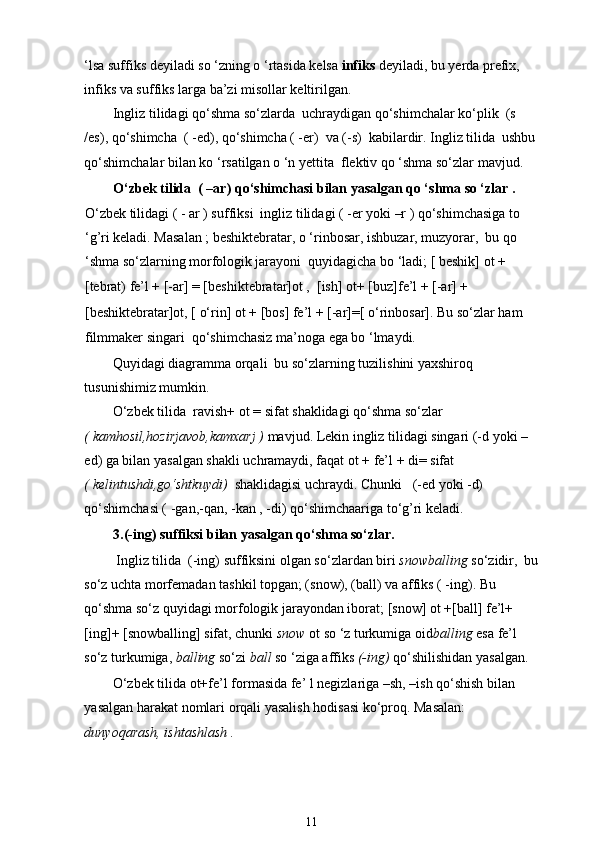 ‘lsa suffiks deyiladi so ‘zning o ‘rtasida kelsa  infiks  deyiladi, bu yerda prefix, 
infiks va suffiks larga ba’zi misollar keltirilgan. 
Ingliz tilidagi qo‘shma so‘zlarda  uchraydigan qo‘shimchalar ko‘plik  (s 
/es), qo‘shimcha  ( -ed), qo‘shimcha ( -er)  va (-s)  kabilardir. Ingliz tilida  ushbu
qo‘shimchalar bilan ko ‘rsatilgan o ‘n yettita  flektiv qo ‘shma so‘zlar mavjud.  
O‘zbek tilida  ( –ar) qo‘shimchasi bilan yasalgan qo ‘shma so ‘zlar . 
O‘zbek tilidagi ( - ar ) suffiksi  ingliz tilidagi ( -er yoki –r ) qo‘shimchasiga to 
‘g’ri keladi. Masalan ; beshiktebratar, o ‘rinbosar, ishbuzar, muzyorar,  bu qo 
‘shma so‘zlarning morfologik jarayoni  quyidagicha bo ‘ladi; [ beshik] ot + 
[tebrat) fe’l + [-ar] = [beshiktebratar]ot ,  [ish] ot+ [buz]fe’l + [-ar] + 
[beshiktebratar]ot, [ o‘rin] ot + [bos] fe’l + [-ar]=[ o‘rinbosar]. Bu so‘zlar ham  
filmmaker singari  qo‘shimchasiz ma’noga ega bo ‘lmaydi.  
Quyidagi diagramma orqali  bu so‘zlarning tuzilishini yaxshiroq 
tusunishimiz mumkin. 
O‘zbek tilida  ravish+ ot = sifat shaklidagi qo‘shma so‘zlar  
( kamhosil,hozirjavob,kamxarj )  mavjud. Lekin ingliz tilidagi singari (-d yoki – 
ed) ga bilan yasalgan shakli uchramaydi, faqat ot + fe’l + di= sifat  
( kelintushdi,go‘shtkuydi)   shaklidagisi uchraydi. Chunki   (-ed yoki -d) 
qo‘shimchasi ( -gan,-qan, -kan , -di) qo‘shimchaariga to‘g’ri keladi. 
3.(-ing) suffiksi bilan yasalgan qo‘shma so‘zlar.  
 Ingliz tilida  (-ing) suffiksini olgan so‘zlardan biri  snowballing  so‘zidir,  bu
so‘z uchta morfemadan tashkil topgan; (snow), (ball) va affiks ( -ing). Bu 
qo‘shma so‘z quyidagi morfologik jarayondan iborat; [snow] ot +[ball] fe’l+
[ing]+ [snowballing] sifat, chunki  snow  ot so ‘z turkumiga oid balling  esa fe’l 
so‘z turkumiga,  balling  so‘zi  ball  so ‘ziga affiks  (-ing)  qo‘shilishidan yasalgan. 
O‘zbek tilida ot+fe’l formasida fe’ l negizlariga –sh, –ish qo‘shish bilan 
yasalgan harakat nomlari orqali yasalish hodisasi ko‘proq. Masalan: 
dunyoqarash, ishtashlash . 
11 