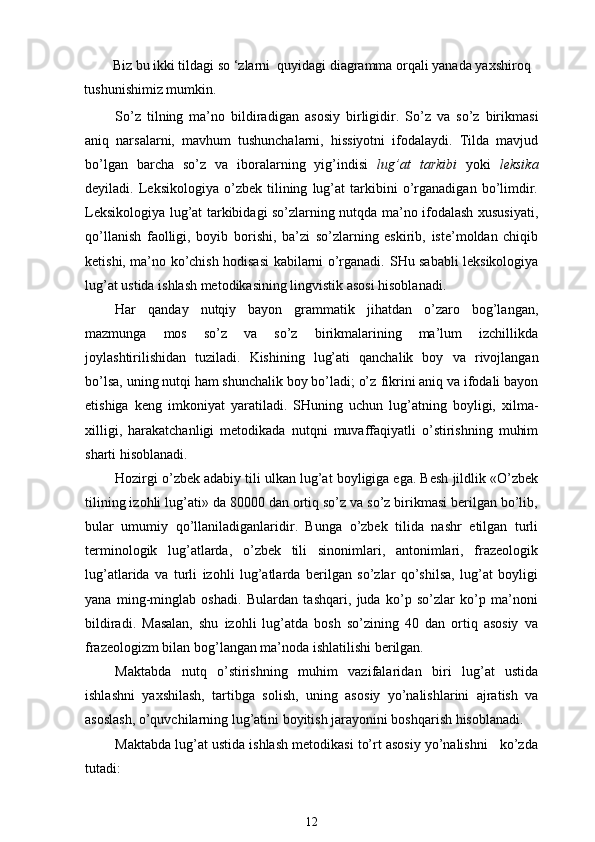 Biz bu ikki tildagi so ‘zlarni  quyidagi diagramma orqali yanada yaxshiroq 
tushunishimiz mumkin. 
So’z   tilning   ma’no   bildiradigan   asosiy   birligidir.   So’z   va   so’z   birikmasi
aniq   narsalarni,   mavhum   tushunchalarni,   hissiyotni   ifodalaydi.   Tilda   mavjud
bo’lgan   barcha   so’z   va   iboralarning   yig’indisi   lug’at   tarkibi   yoki   leksika
deyiladi.   Leksikologiya   o’zbek   tilining   lug’at   tarkibini   o’rganadigan   bo’limdir.
Leksikologiya lug’at tarkibidagi so’zlarning nutqda ma’no ifodalash xususiyati,
qo’llanish   faolligi,   boyib   borishi,   ba’zi   so’zlarning   eskirib,   iste’moldan   chiqib
ketishi, ma’no ko’chish hodisasi kabilarni o’rganadi.   SHu sababli leksikologiya
lug’at ustida ishlash metodikasining lingvistik asosi hisoblanadi.
Har   qanday   nutqiy   bayon   grammatik   jihatdan   o’zaro   bog’langan,
mazmunga   mos   so’z   va   so’z   birikmalarining   ma’lum   izchillikda
joylashtirilishidan   tuziladi.   Kishining   lug’ati   qanchalik   boy   va   rivojlangan
bo’lsa, uni n g nutqi ham shunchalik boy bo’ladi; o’z   fikrini aniq va ifodali bayon
etishiga   keng   imkoniyat   yaratiladi.   SHuning   uchun   lug’atning   boyligi,   xilma-
xilligi,   harakatchanligi   metodikada   nutqni   muvaffaqiyatli   o’stirishning   muhim
sharti hisoblanadi.
Hozirgi o’zbek adabiy tili ulkan lug’at boyligiga ega. Besh jildlik «O’zbek
tilining izohli lug’ati» da 80000 dan ortiq so’z va so’z birikmasi berilgan bo’lib,
bular   umumiy   qo’llaniladiganlaridir.   Bunga   o’zbek   tilida   nashr   etilgan   turli
terminologik   lug’atlarda,   o’zbek   tili   sinonimlari,   antonimlari,   frazeologik
lug’atlarida   va   turli   izohli   lug’atlarda   berilgan   so’zlar   qo’shilsa,   lug’at   boyligi
yana   ming-minglab   oshadi.   Bulardan   tashqari,   juda   ko’p   so’zlar   ko’p   ma’noni
bildiradi.   Masalan,   shu   izohli   lug’atda   bosh   so’zining   40   dan   ortiq   asosiy   va
frazeologizm bilan bog’langan ma’noda ishlatilishi berilgan. 
Maktabda   nutq   o’stirishning   muhim   vazifalarida n   biri   lug’at   ustida
ishlashni   yaxshilash,   tartibga   solish,   uning   asos i y   yo’nalishlarini   ajratish   va
asoslash, o’quvchilarning lug’atini boyitish jarayonini boshqarish hisoblanadi.
Maktabda lug’at ustida ishlash metodikasi to’rt asosiy yo’nalishni   ko’zda
tutadi:
12 