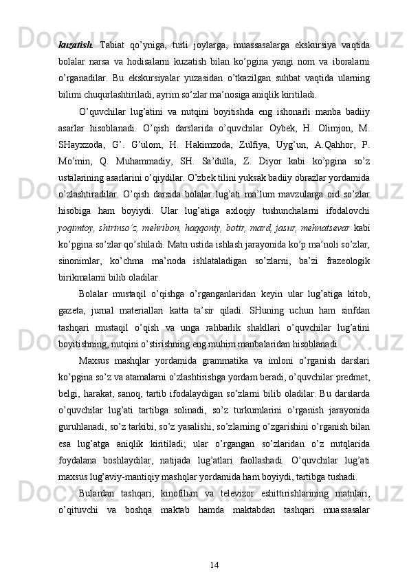 kuzatish.   Tabiat   qo’yni ga,   turli   joylarga,   muassasa lar ga   ekskursiya   vaqtida
bolalar   narsa   va   hodisalarni   kuzatish   bilan   ko’pgina   yangi   nom   va   iboralarni
o’rganadilar .   Bu   ekskursiyalar   yuzasidan   o’tkazilgan   suhbat   vaqtida   ularning
bilimi chuqurlashtiriladi, ayrim so’zlar ma’nosiga aniqlik kiritiladi.
O’quvchilar   lug’atini   va   nutqini   boyitishda   eng   ishonarli   manba   badiiy
asarlar   hisoblanadi.   O’qish   darslarida   o’quvchilar   Oybek,   H.   Olimjon,   M.
SHayxzoda,   G’.   G’ulom,   H.   Hakimzoda,   Zulfiya,   Uyg’un,   A.Qahhor,   P.
Mo’min,   Q.   Muhammadiy,   SH.   Sa’dulla,   Z.   Diyor   kabi   ko’pgina   so’z
ustalarining asarlarini o’qiydilar. O’zbek tilini yuksak badiiy obrazlar yordamida
o’zlashtiradilar.   O’qish   darsida   bolalar   lug’ati   ma’lum   mavzularga   oid   so’zlar
hisobiga   ham   boyiydi.   Ular   lug’atiga   axloqiy   tushunchalarni   ifodalovchi
yoqimtoy, shirinso’z, mehribon, haqqoniy, botir, mard, jasur, mehnatsevar   kabi
ko’pgina so’zlar qo’shiladi. Matn ustida ishlash jarayonida ko’p ma’noli so’zlar,
sinonimlar,   ko’chma   ma’noda   ishlataladigan   so’zlarni,   ba’zi   frazeologik
birikmalarni bilib oladilar.
Bolalar   mustaqil   o’qishga   o’rganganlaridan   keyin   ular   lug’atiga   kitob,
gazeta,   jurnal   materiallari   katta   ta’sir   qiladi.   SHuning   uchun   ham   sinfdan
tashqari   mustaqil   o’qish   va   unga   rahbarlik   shakllari   o’quvchilar   lug’atini
boyitishning, nutqini o’stirishning eng muhim manbalaridan hisoblanadi.
Maxsus   mashqlar   yordamida   grammatika   va   imloni   o’rganish   darslari
ko’pgina so’z va atamalarni o’zlashtirishga yordam beradi, o’quvchilar predmet,
belgi,   harakat,   sanoq,   tartib   ifodalaydigan   so’zlarni   bilib   oladilar.   Bu   darslarda
o’quvchilar   lug’ati   tartibga   solinadi,   so’z   turkumlarini   o’rganish   jarayonida
guruhlanadi, so’z tarkibi, so’z yasalishi, so’zlarning o’zgarishini o’rganish bilan
esa   lug’atga   aniqlik   kiritiladi;   ular   o’rgangan   so’zlaridan   o’z   nutqlarida
foydalana   boshlaydilar,   natijada   lug’atlari   faollashadi.   O’quvchilar   lug’ati
maxsus lug’aviy-mantiqiy mashqlar yordamida ham boyiydi, tartibga tushadi.
Bulardan   tashqari,   kinofilьm   va   televizor   eshittirishlarining   matnlari,
o’qituvchi   va   boshqa   maktab   hamda   maktabdan   tashqari   muassasalar
14 