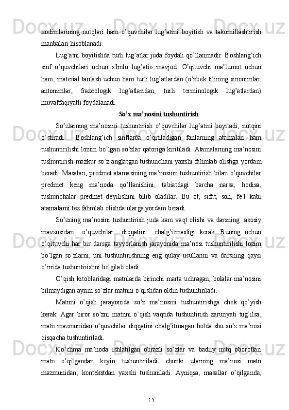 xodimlarining   nutqlari   ham   o’quvchilar   lug’atini   boyitish   va   takomillashtirish
manbalari hisoblanadi.
Lug’atni boyitishda turli lug’atlar juda foydali qo’llanmadir. Boshlang’ich
sinf   o’quvchilari   uchun   «Imlo   lug’ati»   mavjud.   O’qituvchi   ma’lumot   uchun
ham, material   tanlash  uchun ham  turli   lug’atlardan  (o’zbek  tilining  sinonimlar,
antonimlar,   frazeologik   lug’atlaridan,   turli   terminologik   lug’atlardan)
muvaffaqiyatli foydalanadi.
So’z ma’nosini tushuntirish
So’zlarning   ma’nosini   tushuntirish   o’quvchilar   lug’atini   boyitadi,   nutqini
o’stiradi.     Boshlang’ich   sinflarda   o’qitiladigan   fanlarning   atamalari   ham
tushuntirilishi lozim bo’lgan so’zlar qatoriga kiritiladi. Atamalarning ma’nosini
tushuntirish mazkur so’z anglatgan tushunchani yaxshi fahmlab olishga yordam
beradi. Masalan, predmet atamasining ma’nosinn tushuntirish bilan o’quvchilar
predmet   keng   ma’noda   qo’llanishini,   tabiatdagi   barcha   narsa,   hodisa,
tushunchalar   predmet   deyilishini   bilib   oladilar.   Bu   ot,   sifat,   son,   fe’l   kabi
atamalarni tez fahmlab olishda ularga yordam beradi.
So’zning   ma’nosini   tushuntirish   juda   kam   vaqt   olishi   va   darsning     asosiy
mavzusidan     o’quvchilar     diqqatini     chalg’itmasligi   kerak.   Buning   uchun
o’qituvchi   har   bir   darsga   tayyorlanish   jarayonida   ma’nosi   tushuntirilishi   lozim
bo’lgan   so’zlarni,   uni   tushuntirishning   eng   qulay   usullarini   va   darsning   qaysi
o’rnida tushuntirishni belgilab oladi.
O’qish kitoblaridagi matnlarda birinchi marta uchragan, bolalar ma’nosini
bilmaydigan ayrim so’zlar matnni o’qishdan oldin tushuntiriladi. 
Matnni   o’qish   jarayonida   so’z   ma’nosini   tushuntirishga   chek   qo’yish
kerak.   Agar   biror   so’zni   matnni   o’qish   vaqtida   tushuntirish   zaruriyati   tug’ilsa ,
matn mazmunidan  o’quvchilar   diqqatini  chalg’itma gan holda   shu  so’z  ma’nosi
qisqacha tushuntiriladi. 
Ko’chma   ma’noda   ishlatilgan   obrazli   so’zlar   va   badiiy   nutq   oborotlari
matn   o’qilgandan   keyin   tushuntiriladi,   chunki   ularning   ma’nosi   matn
mazmunidan,   kontekstdan   yaxshi   tushuniladi.   Ayniqsa,   masallar   o’qilganda,
15 