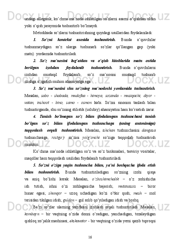 undagi  allegorik, ko’chma ma’noda ishlatilgan  so’zlarni  asarni  o’qishdan  oldin
yoki o’qish jarayonida tushuntirib bo’lmaydi.
Metodikada   so’zlarni   tushuntirishning quyidagi usullaridan   foydalaniladi:
1.   So’zni   kontekst   asosida   tushuntirish.   Bunda   o’quvchilar
tushunmaydigan   so’z   ularga   tushunarli   so’zlar   qo’llangan   gap   (yoki
matn)  yordamida tushuntiriladi. 
2.   So’z   ma’nosini   lug’atdan   va   o’qish   kitoblarida   matn   ost ida
berilgan     izohdan     foydalanib     tushuntirish.     Bunda   o’quvchilarni
izohdan   mustaqil   foydalanib,   so’z   ma’nosini   mustaqil   tushunib
olishga o’rgatish muhim ahamiyatga ega. 
3.   So’z   ma’nosini   shu   so’zning   ma’nodoshi   yordamida   tushuntirish.
Masalan,   sabo   -   shabada,   mudofaa   -   himoya,   sozanda   -   musiqachi,   diyor   -
vatan,   inshoot   -   bino,   samo   -   osmon   kabi.   So’zni   sinonim   tanlash   bilan
tushuntirganda, shu so’zning stilistik (uslubiy) ahamiyatini ham ko’rsatish zarur.
4.   Tanish   bo’lmagan   so’z   bilan   ifodalangan   tushunchani   tanish
bo’lgan   so’z   bilan   ifodalangan   tushunchaga   (uning   antonimiga)
taqqoslash     orqali     tushuntirish.   Masalan,   ishchan   tushunchasini   dangasa
tushunchasiga,   rostgo’y   so’zini   yolg’onchi   so’ziga   taqqoslab   tushuntirish
mumkin.
Ko’chma   ma’noda   ishlatilgan   so’z   va   so’z   birikmalari,   tasviriy   vositalar,
maqollar ham taqqoslash usulidan foydalanib tushuntiriladi.
5.   So’zni   o’ziga   yaqin   tushuncha   bilan,   ya’ni   boshqacha   ifoda   etish
bilan   tushuntirish.   Bunda   tushuntiriladigan   so’zning   izohi   qisqa
va   aniq   bo’lishi   kerak.   Masalan,   o’zboshimchalik   −   o’z   xohishicha
ish   tutish,   ishni   o’zi   xohlaganicha   bajarish;   mutaxassis   −   biror
hunar   egasi;   shunqor   −   uzoq   uchadigan   ko’zi   o’tkir   qush;   mesh   −   mol
terisidan tikilgan idish;  guldon  − gul solib qo’yiladigan idish va boshq.
Ba’zi   so’zlar   ularning   vazifasini   izohlash   orqali   tushuntiriladi.   Masalan,
kombayn   −   bir   vaqtning   o’zida   donni   o’radigan,   yanchadigan,   tozalaydigan
qishloq xo’jalik mashinasi;  ekskavator -  bir vaqtning o’zida yerni qazib tuproqni
16 
