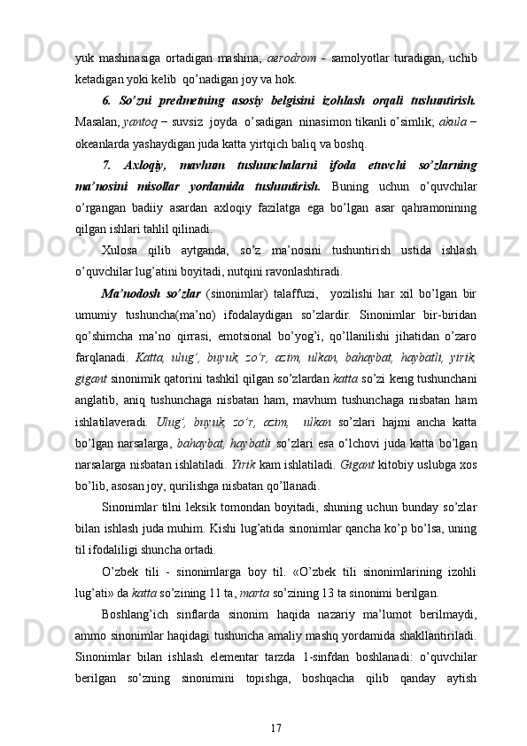 yuk   mashinasiga   ortadigan   mashina;   aerodrom   -   samolyotlar   turadigan,   uchib
ketadigan yoki kelib  qo’nadigan joy va hok.
6.   So’zni   predmetning   asosiy   belgisini   izohlash   orqali   tushuntirish.
Masalan,  yantoq  −  suvsiz  joyda  o’sadigan  ninasimon tikanli o’simlik;  akula  −
okeanlarda yashaydigan juda katta yirtqich baliq  va boshq.
7.   Axloqiy,   mavhum   tushunchalarni   ifoda   etuvchi   so’zlarning
ma’nosini   misollar   yordamida   tushuntirish.   Buning   uchun   o’quvchilar
o’rgangan   badiiy   asardan   axloqiy   fazilatga   ega   bo’lgan   asar   qahramonining
qilgan ishlari tahlil qilinadi. 
Xulosa   qilib   aytganda,   so’z   ma’nosini   tushuntirish   ustida   ishlash
o’quvchilar lug’atini boyitadi, nutqini ravonlashtiradi.
Ma’nodosh   so’zlar   (sinonimlar)   talaffuzi,     yozilishi   har   xil   bo’lgan   bir
umumiy   tushuncha(ma’no)   ifodalaydigan   so’zlardir.   Sinonimlar   bir-biridan
qo’shimcha   ma’no   qirrasi,   emotsional   bo’yog’i,   qo’llanilishi   jihatidan   o’zaro
farqlanadi.   Katta,   ulug’,   buyuk,   zo’r,   azim,   ulkan,   bahaybat,   haybatli,   yirik,
gigant  sinonimik qatorini tashkil qilgan so’zlardan  katta  so’zi keng tushunchani
anglatib,   aniq   tushunchaga   nisbatan   ham,   mavhum   tushunchaga   nisbatan   ham
ishlatilaveradi.   Ulug’,   buyuk,   zo’r,   azim,     ulkan   so’zlari   hajmi   ancha   katta
bo’lgan   narsalarga,   bahaybat,   haybatli   so’zlari   esa   o’lchovi   juda   katta   bo’lgan
narsalarga nisbatan ishlatiladi.   Yirik   kam ishlatiladi.   Gigant   kitobiy uslubga xos
bo’lib, asosan joy, qurilishga nisbatan qo’llanadi.
Sinonimlar   tilni   leksik   tomondan   boyitadi,   shuning   uchun   bunday   so’zlar
bilan ishlash juda muhim. Kishi lug’atida sinonimlar qancha ko’p bo’lsa, uning
til ifodaliligi shuncha ortadi. 
O’zbek   tili   -   sinonimlarga   boy   til.   «O’zbek   tili   sinonimlarining   izohli
lug’ati» da  katta  so’zining 11 ta,  marta  so’zining 13 ta sinonimi berilgan.
Boshlang’ich   sinflarda   sinonim   haqida   nazariy   ma’lumot   berilmaydi,
ammo sinonimlar haqidagi tushuncha amaliy mashq yordamida shakllantiriladi.
Sinonimlar   bilan   ishlash   elementar   tarzda   1 -sinfdan   boshlanadi:   o’quvchilar
berilgan   so’zning   sinonimini   topishga,   boshqacha   qilib   qanday   aytish
17 