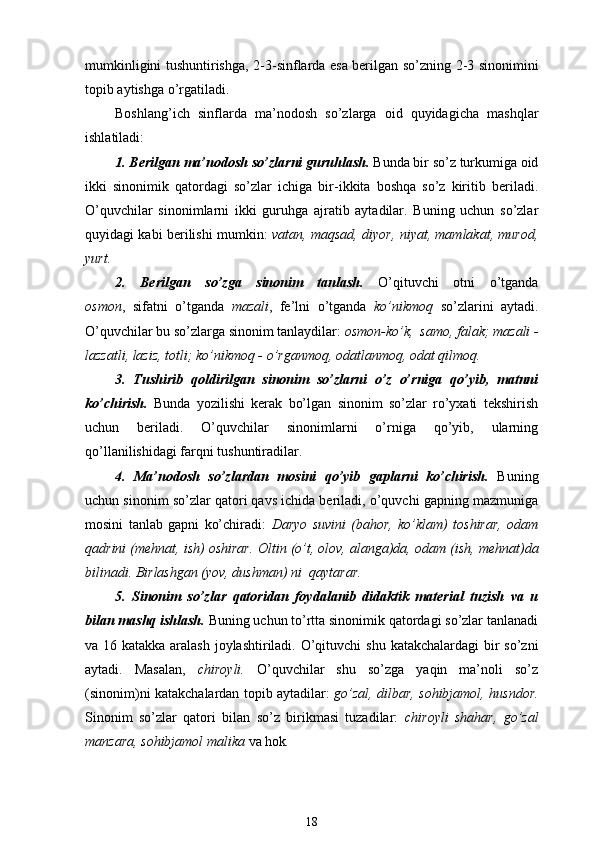 mumkinligini tushuntirishga ,   2-3-sinflarda esa berilgan so’zning   2-3 sinonimini
topib aytishga o’rgatiladi.
Boshlang’ich   sinflarda   ma’nodosh   so’z larga   oid   quyidagi cha   mashqlar
ishlatiladi:
1. Berilgan  ma’nodosh  so’zlarni guruhlash.  B unda b ir so’z turkumiga oid
ikki   sinonimik   qatordagi   so’zlar   ichiga   bir-ikkita   boshqa   so’z   kiritib   beriladi.
O’quvchilar   sinonimlarni   ikki   guruhga   ajratib   aytadilar.   Buning   uchun   so’zlar
quyidagi kabi berilishi mumkin:   vatan, maqsad, diyor, niyat, mamlakat, murod ,
yurt .
2.   Berilgan   so’zga   sinonim   tanlash.   O’qituvchi   otni   o’tganda
osmon ,   sifatni   o’tganda   mazali ,   fe’lni   o’tganda   ko’nikmoq   so’zlarini   aytadi.
O’quvchilar bu so’zlarga sinonim tanlaydilar:  osmon-ko’k,  samo, falak; mazali -
lazzatli, laziz, totli; ko’nikmoq - o’rganmoq, odatlanmoq, odat qilmoq.
3.   Tushirib   qoldirilgan   sinonim   so’zlarni   o’z   o’rniga   qo’yib,   matnni
ko’chirish.   Bunda   yozilishi   kerak   bo’lgan   sinonim   so’zlar   ro’yxati   tekshirish
uchun   beriladi.   O’quvchilar   sinonimlarni   o’rniga   qo’yib,   ularning
qo’llanilishidagi farqni tushuntiradilar.
4.   Ma’nodosh   so’zlardan   mosini   qo’yib   gaplarni   ko’chirish.   Buning
uchun sinonim so’zlar qatori qavs ichida beriladi, o’quvchi gapning mazmuniga
mosini   tanlab   gapni   ko’chiradi:   Daryo   suvini   (bahor,   ko’klam)   toshirar,   odam
qadrini (mehnat, ish) oshirar.  Oltin (o’t, olov, alanga)da, odam  (ish,  mehnat ) da
bilinadi. Birlashgan (yov, dushman) ni  qaytarar.
5.   Sinonim   so’zlar   qatoridan   foydalanib   didaktik   material   tuzish   va   u
bilan mashq ishlash.  Buning uchun to’rtta sinonimik qatordagi so’zlar tanlanadi
va 16 katakka aralash joylashtiriladi. O’qituvchi   shu katakchalardagi  bir  so’zni
aytadi.   Masalan,   chiroyli .   O’quvchilar   shu   so’zga   yaqin   ma’noli   so’z
(sinonim)ni katakchalardan topib aytadilar:   go’zal, dilbar, sohibjamol, husndor .
Sinonim   so’zlar   qatori   bilan   so’z   birikmasi   tuzadilar:   chiroyli   shahar ,   go’zal
manzara ,  sohibjamol malika  va hok .
18 