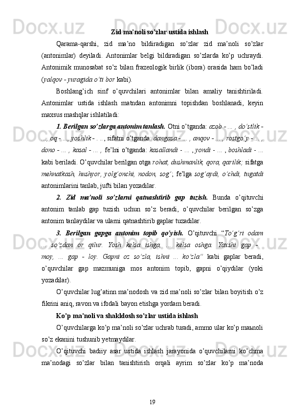 Zid ma’noli so’zlar ustida ishlash
Qarama-qarshi,   zid   ma’no   bildiradigan   so’zlar   zid   ma’noli   so’zlar
(antonimlar)   deyiladi.   Antonimlar   belgi   bildiradigan   so’zlarda   ko’p   uchraydi.
Antonimik munosabat  so’z  bilan frazeologik birlik (ibora)   orasida  ham  bo’ladi
( yalqov - yuragida o’ti bor  kabi).
Boshlang’ich   sinf   o’quvchilari   antonimlar   bilan   amaliy   tanishtiriladi.
Antonimlar   ustida   ishlash   matndan   antonimni   topishdan   boshlanadi,   keyin
maxsus mashqlar ishlatiladi:
1. Berilgan so’z lar ga antonim tanlash.   Otni o’tganda:  azob - ... , do’stlik -
...,  oq  - ..., yoshlik - . .. , sifatni o’tganda:  dangasa  - ... , anqov - ... ,  rostgo’y  - ... ,
dono - ... , kasal - ... ,  fe’lni o’tganda:   kasallandi  - ... ,  yondi  - ... ,  boshladi  - ...
kabi beriladi . O’quvchilar berilgan otga  rohat, dushmanlik, qora, qarilik;  sifatga
mehnatkash,   hushyor,   yolg’onchi,   nodon,   sog’ ;   fe’lga   sog’aydi,   o’chdi,   tugatdi
antonimlarini tanlab, jufti bilan yozadilar.
2.   Zid   ma’noli   so’zlarni   qatnashtirib   gap   tuzish.   Bunda   o’qituvchi
antonim   tanlab   gap   tuzish   uchun   so’z   beradi,   o’quvchilar   berilgan   so’zga
antonim tanlaydilar va ularni qatnashtirib gaplar tuzadilar.
3.   Berilgan   gapga   antonim   topib   qo’yish.   O’qituvchi   “ To’g’ri   odam
...   so’zdan   or   qilur.   Yosh   kelsa   ishga,   ...   kelsa   oshga.   Yaxshi   gap   -  
moy,   ...   gap   -   loy.   Gapni   oz   so’zla,   ishni   ...   ko’zla ”   kabi   gaplar   beradi,
o’quvchilar   gap   mazmuniga   mos   antonim   topib,   gapni   o’qiydilar   (yoki
yozadilar).
O’quvchilar lug’atinn   ma’nodosh   va   zid ma’noli so’z lar bilan boyitish o’z
fikrini aniq, ravon va ifodali bayon etishga yordam beradi.
Ko’p ma’noli va  shakldosh  so’zlar  ustida ishlash
O’quvchilarga ko’p ma’noli so’zlar uchrab turadi, ammo ular ko’p maьnoli
so’z ekanini tushunib yetmaydilar.  
O’qituvchi   badiiy   asar   ustida   ishlash   jarayonida   o’quvchilarni   ko’chma
ma’nodagi   so’zlar   bilan   tanishtirish   orqali   ayrim   so’zlar   ko’p   ma’noda
19 