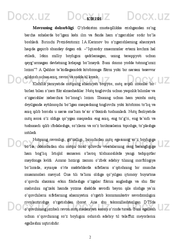 KIRISH
Mavzuning   dolzarbligi .   O‘zbekiston   mustaqillikka   erishgandan   so‘ng
barcha   sohalarda   bo‘lgani   kabi   ilm   va   fanda   ham   o‘zgarishlar   sodir   bo‘la
boshladi.   Birinchi   Prezidentimiz   I.A.Karimov   bu   o‘zgarishlarning   ahamiyati
haqida   gapirib   shunday   degan   edi.   –“Iqtisodiy   muammolar   ertami   kechmi   hal
etiladi,   lekin   milliy   boyligini   qadrlamagan,   uning   taraqqiyoti   uchun
qayg‘urmagan   davlatning   kelajagi   bo‘lmaydi.   Buni   doimo   yodda   tutmog‘imiz
lozim”?   A.Qahhor   ta’kidlaganidek   kitobxonga   fikrni   yoki   bir   narsani   tasavvur
qildirish uchun aniq, ravon va sodda til kerak.
Kishilik   jamiyatida   nutqning   ahamiyati   beqiyos,   nutq   orqali   insonlar   bir-
birlari bilan o‘zaro fikr almashadilar. Nutq tinglovchi uchun yaqinlik bilimlar va
o‘zgarishlar   xabarchisi   bo‘lmog‘i   lozim.   Shuning   uchun   ham   yaxshi   nutq
deyilganda  aytilmoqchi  bo‘lgan maqsadning  tinglovchi   yoki  kitobxon to‘liq va
aniq   qilib   borishi   u   narsa   ma’lum   ta’sir   o‘tkazish   tushuniladi.   Nutq   faoliyatida
nutq   asosi   o‘z   oldiga   qo‘ygan   maqsadni   eng   aniq,   eng   to‘g‘ri,   eng   ta’sirli   va
tushunarli qilib ifodalashga, so‘zlarni va so‘z birikmalarini topishga, to‘plashga
intiladi.
Nutqning   ravonligi,   go‘zalligi,   birinchidan   nutq   egasining   so‘z   boyligiga
bo‘lsa,   ikkinchidan   shu   nutqni   hosil   qiluvchi   vositalarning   rang   barangligiga
ham   bog‘liq.   Istiqlol   samarasi   o‘laroq   tilshunoslikda   yangi   tadqiqotlar
maydonga   keldi.   Ammo   hozirgi   zamon   o‘zbek   adabiy   tilining   morfologiya
bo‘limida,   ayniqsa   o‘rta   maktablarda   sifatlarni   o‘qitishning   bir   muncha
muammolari   mavjud.   Ona   tili   ta’limi   oldiga   qo‘yilgan   ijtimoiy   buyurtma
o‘quvchi   shaxsini   erkin   fikrlashga   o‘zgalar   fikrini   anglashga   va   shu   fikr
mahsulini   og‘zaki   hamda   yozma   shaklda   savodli   bayon   qila   olishga   ya’ni
o‘quvchilarni   sifatlarning   ahamiyatini   o‘rgatib   kommunikativ   savodxonligini
rivojlantirishga   o‘rgatishdan   iborat.   Ana   shu   takomillashtirilgan   DTSda
o‘quvchining jozibali ravon nutq madaniyati asosiy o‘rinda turadi. Buni egallash
uchun   o‘quvchining   so‘z   boyligini   oshirish   adabiy   til   talaffuz   meyorlarini
egallashni uqtirishdir.
2 