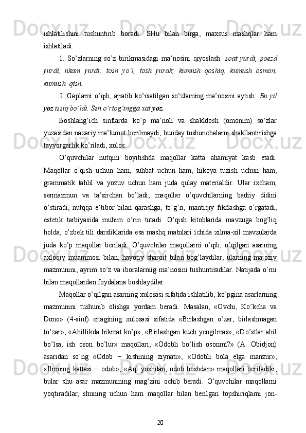 ishlatilishini   tushuntirib   boradi.   SHu   bilan   birga,   maxsus   mashqlar   ham
ishlatiladi:
1.   So’zlarning   so’z   birikmasidagi   ma’nosini   qiyoslash:   soat   yurdi,   poezd
yurdi,   ukam   yurdi;   tosh   yo’l,   tosh   yurak;   kumush   qoshiq,   kumush   osmon,
kumush  qish.
2. Gaplarni o’qib, ajratib ko’rsatilgan so’zlarning ma’nosini aytish:   Bu yil
yoz  issiq bo’ldi. Sen o’rtog’ingga xat  yoz.
Boshlang’ich   sinflarda   ko’p   ma’noli   va   shakldosh   (omonim)   so’zlar
yuzasidan nazariy ma’lumot berilmaydi, bunday tushunchalarni shakllantirishga
tayyorgarlik ko’riladi, xolos.
O’quvchilar   nutqini   boyitishda   maqollar   katta   ahamiyat   kasb   etadi.
Maqollar   o’qish   uchun   ham,   suhbat   uchun   ham,   hikoya   tuzish   uchun   ham,
grammatik   tahlil   va   yozuv   uchun   ham   juda   qulay   materialdir.   Ular   ixcham,
sermazmun   va   ta’sirchan   bo’ladi;   maqollar   o’quvchilarning   badiiy   didini
o’stiradi,   nutqqa   e’tibor   bilan   qarashga,   to’g’ri,   mantiqiy   fikrlashga   o’rgatadi,
estetik   tarbiyasida   muhim   o’rin   tutadi.   O’qish   kitoblarida   mavzuga   bog’liq
holda, o’zbek tili  darsliklarida esa  mashq matnlari  ichida xilma-xil mavzularda
juda   ko’p   maqollar   beriladi.   O’quvchilar   maqollarni   o’qib,   o’qilgan   asarning
axloqiy   muammosi   bilan,   hayotiy   sharoit   bilan   bog’laydilar,   ularning   majoziy
mazmunini, ayrim so’z va iboralarniig ma’nosini tushuntiradilar. Natijada o’rni
bilan maqollardan foydalana boshlaydilar.
Maqollar o’qilgan asarning xulosasi sifatida ishlatilib, ko’pgina asarlarning
mazmunini   tushunib   olishga   yordam   beradi.   Masalan,   «Ovchi,   Ko’kcha   va
Dono»   (4-sinf)   ertagining   xulosasi   sifatida   «Birlashgan   o’zar,   birlashmagan
to’zar», «Ahillikda hikmat  ko’p», «Birlashgan  kuch yengilmas»,  «Do’stlar ahil
bo’lsa,   ish   oson   bo’lur»   maqollari;   «Odobli   bo’lish   osonmi?»   (A.   Obidjon)
asaridan   so’ng   «Odob   −   kishining   ziynati»,   «Odobli   bola   elga   manzur»,
«Ilmning   kattasi   −   odob»,   «Aql   yoshdan,   odob   boshdan»   maqollari   beriladiki,
bular   shu   asar   mazmunining   mag’zini   ochib   beradi.   O’quvchilar   maqollarni
yoqtiradilar,   shuning   uchun   ham   maqollar   bilan   berilgan   topshiriqlarni   jon-
20 
