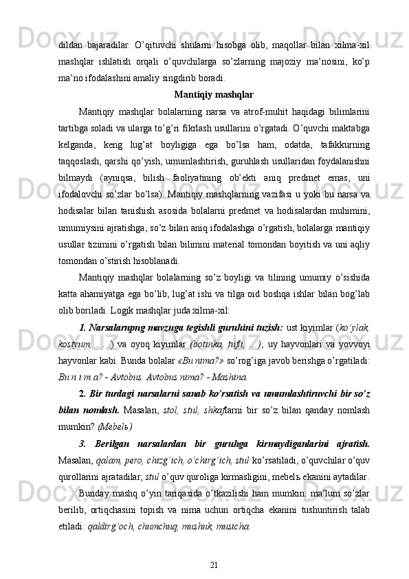 dildan   bajaradilar.   O’qituvchi   shularni   hisobga   olib,   maqollar   bilan   xilma-xil
mashqlar   ishlatish   orqali   o’quvchilarga   so’zlarning   majoziy   ma’nosini,   ko’p
ma’no ifodalashini amaliy singdirib boradi.
Mantiqiy mashqlar
Mantiqiy   mashqlar   bolalarning   narsa   va   atrof-muhit   haqidagi   bilimlarini
tartibga soladi va ularga to’g’ri fikrlash usullarini o’rgatadi. O’quvchi maktabga
kelganda,   keng   lug’at   boyligiga   ega   bo’lsa   ham,   odatda,   tafakkurning
taqqoslash, qarshi qo’yish, umumlashtirish, guruhlash usullaridan foydalanishni
bilmaydi   (ayniqsa,   bilish   faoliyatining   ob’ekti   aniq   predmet   emas,   uni
ifodalovchi   so’zlar  bo’lsa).  Mantiqiy  mashqlarning vazifasi  u  yoki  bu  narsa  va
hodisalar   bilan   tanishish   asosida   bolalarni   predmet   va   hodisalardan   muhimini,
umumiysini ajratishga, so’z bilan aniq ifodalashga o’rgatish, bolalarga mantiqiy
usullar tizimini o’rgatish bilan bilimini material tomondan boyitish va uni aqliy
tomondan o’stirish hisoblanadi.
Mantiqiy   mashqlar   bolalarning   so’z   boyligi   va   tilining   umumiy   o’sishida
katta ahamiyatga ega bo’lib, lug’at ishi va tilga oid boshqa ishlar bilan bog’lab
olib boriladi. Logik mashqlar juda xilma-xil:
1. Narsalarnpng mavzuga tegishli guruhini tuzish:   ust kiyimlar ( ko’ylak,
kostyum,   .   .   .)   va   oyoq   kiyimlar   (botinka,   tufli,   ..   ) ;   uy   hayvonlari   va   yovvoyi
hayvonlar kabi.  Bunda bolalar  «Bu nima?»  so’rog’iga javob berishga o’rgatiladi:
Bu n i m a?   - Avtobus. Avtobus nima? - Mashina.
2 . Bir turdagi narsalarni sanab ko’rsatish va umumlashtiruvchi bir so’z
bilan   nomlash.   Masalan,   stol,   stul,   shkaf larni   bir   so’z   bilan   qanday   nomlash
mumkin?  (Mebel ь )
3.   Berilgan   narsalardan   bir   guruhga   kirmaydiganlarini   ajratish.
Masalan,  qalam, pero, chizg’ich, o’chirg’ich, stul  ko’rsatiladi, o’quvchilar o’quv
qurollarini ajratadilar,  stul  o’quv quroliga kirmasligini, mebel ь  ekanini aytadilar.
Bunday  mashq   o’yin  tariqasida   o’tkazilishi   ham   mumkin:   ma’lum  so’zlar
berilib,   ortiqchasini   topish   va   nima   uchun   ortiqcha   ekanini   tushuntirish   talab
etiladi:  qaldirg’och, chumchuq, mushuk, musicha.
21
