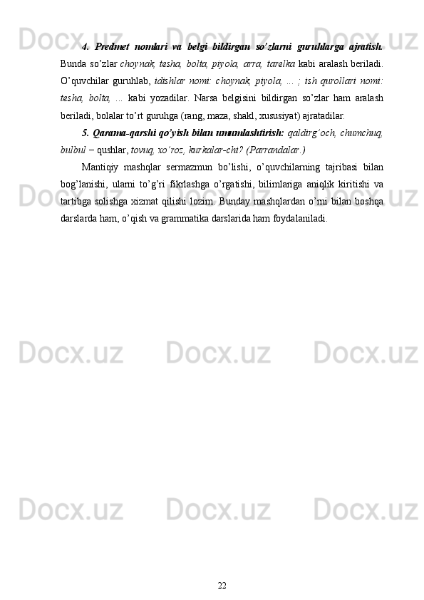 4.   Predmet   nomlari   va   belgi   bildirgan   so’zlarni   guruhlarga   ajratish.
Bunda so’zlar   choynak, tesha, bolta, piyola, arra, tarelka   kabi aralash beriladi .
O’quvchilar   guruhlab,   idishlar   nomi:   choynak,   piyola,   ...   ;   ish   qurollari   nomi:
tesha,   bolta,   ...   kabi   yozadilar.   Narsa   belgisini   bildirgan   so’zlar   ham   aralash
beriladi, bolalar to’rt guruhga (rang, maza, shakl, xususiyat) ajratadilar.
5. Qarama-qarshi qo’yish bilan umumlashtirish:   qaldirg’och, chumchuq,
bulbul  − qushlar,  tovuq, xo’roz, kurkalar-chi? (Parrandalar.)
Mantiqiy   mashqlar   sermazmun   bo’lishi,   o’quvchilarning   tajribasi   bilan
bog’lanishi,   ularni   to’g’ri   fikrlashga   o’rgatishi,   bilimlariga   aniqlik   kiritishi   va
tartibga   solishga   xizmat   qilishi   lozim.   Bunday   mashqlardan   o’rni   bilan   boshqa
darslarda ham, o’qish va grammatika darslarida ham foydalaniladi.
22 