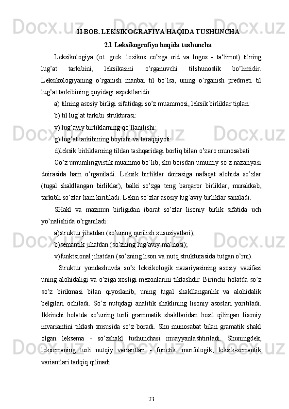 II BOB. LEKSIKOGRAFIYA HAQIDA TUSHUNCHA
2.1 Leksikografiya haqida tushuncha
Leksikologiya   (ot.   grek.   lexikos   co’zga   oid   va   logos   -   ta‘limot)   tilning
lug’at   tarkibini,   leksikasini   o’rganuvchi   tilshunoslik   bo’limidir.
Leksikologiyaning   o’rganish   manbai   til   bo’lsa,   uning   o’rganish   predmeti   til
lug’at tarkibining quyidagi aspektlaridir:
a) tilning asosiy birligi sifatidagi so’z muammosi, leksik birliklar tiplari:
b) til lug’at tarkibi strukturasi:
v) lug’aviy birliklarning qo’llanilishi:
g) lug’at tarkibining boyishi va taraqqiyoti:
d)leksik birliklarning tildan tashqaridagi borliq bilan o’zaro munosabati:
Co’z umumlingvistik muammo bo’lib, shu boisdan umumiy so’z nazariyasi
doirasida   ham   o’rganiladi.   Leksik   birliklar   doirasiga   nafaqat   alohida   so’zlar
(tugal   shakllangan   birliklar),   balki   so’zga   teng   barqaror   birliklar,   murakkab,
tarkibli so’zlar ham kiritiladi. Lekin so’zlar asosiy lug’aviy birliklar sanaladi.
SHakl   va   mazmun   birligidan   iborat   so’zlar   lisoniy   birlik   sifatida   uch
yo’nalishida o’rganiladi: 
a)struktur jihatdan (so’zning qurilish xususiyatlari);
b)semantik jihatdan (so’zning lug’aviy ma‘nosi);
v)funktsional jihatdan (so’zning lison va nutq strukturasida tutgan o’rni).
Struktur   yondashuvda   so’z   leksikologik   nazariyasining   asosiy   vazifasi
uning alohidaligi va o’ziga xosligi mezonlarini tiklashdir. Birinchi holatda so’z
so’z   birikmasi   bilan   qiyoslanib,   uning   tugal   shakllanganlik   va   alohidalik
belgilari   ochiladi.   So’z   nutqdagi   analitik   shaklining   lisoniy   asoslari   yoritiladi.
Ikkinchi   holatda   so’zning   turli   grammatik   shakllaridan   hosil   qilingan   lisoniy
invariantini   tiklash   xususida   so’z   boradi.   Shu   munosabat   bilan   gramatik   shakl
olgan   leksema   -   so’zshakl   tushunchasi   muayyanlashtiriladi.   Shuningdek,
leksemaning   turli   nutqiy   variantlari   -   fonetik,   morfologik,   leksik-semantik
variantlari tadqiq qilinadi.
23 