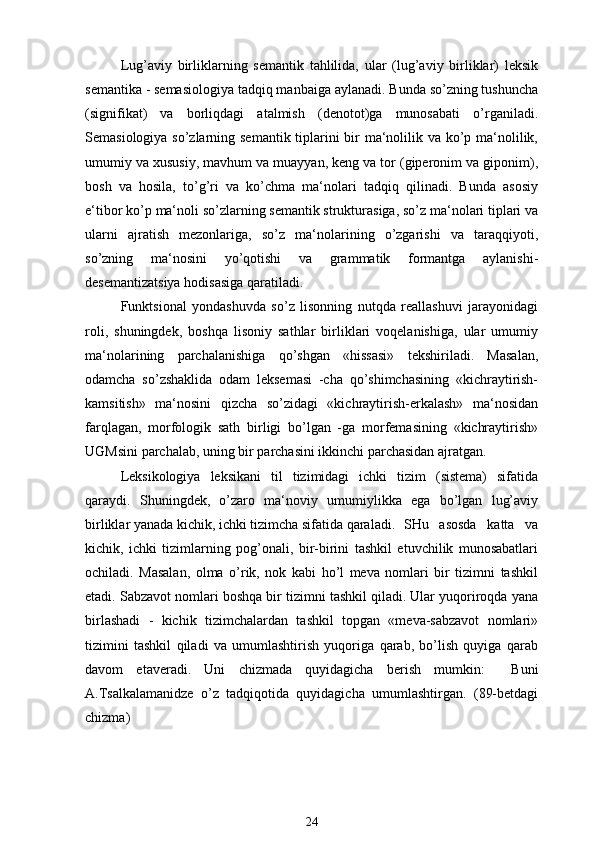 Lug’aviy   birliklarning   semantik   tahlilida,   ular   (lug’aviy   birliklar)   leksik
semantika - semasiologiya tadqiq manbaiga aylanadi. Bunda so’zning tushuncha
(signifikat)   va   borliqdagi   atalmish   (denotot)ga   munosabati   o’rganiladi.
Semasiologiya so’zlarning semantik tiplarini  bir ma‘nolilik va ko’p ma‘nolilik,
umumiy va xususiy, mavhum va muayyan, keng va tor (giperonim va giponim),
bosh   va   hosila,   to’g’ri   va   ko’chma   ma‘nolari   tadqiq   qilinadi.   Bunda   asosiy
e‘tibor ko’p ma‘noli so’zlarning semantik strukturasiga, so’z ma‘nolari tiplari va
ularni   ajratish   mezonlariga,   so’z   ma‘nolarining   o’zgarishi   va   taraqqiyoti,
so’zning   ma‘nosini   yo’qotishi   va   grammatik   formantga   aylanishi-
desemantizatsiya hodisasiga qaratiladi.
Funktsional   yondashuvda   so’z   lisonning   nutqda   reallashuvi   jarayonidagi
roli,   shuningdek,   boshqa   lisoniy   sathlar   birliklari   voqelanishiga,   ular   umumiy
ma‘nolarining   parchalanishiga   qo’shgan   «hissasi»   tekshiriladi.   Masalan,
odamcha   so’zshaklida   odam   leksemasi   -cha   qo’shimchasining   «kichraytirish-
kamsitish»   ma‘nosini   qizcha   so’zidagi   «kichraytirish-erkalash»   ma‘nosidan
farqlagan,   morfologik   sath   birligi   bo’lgan   -ga   morfemasining   «kichraytirish»
UGMsini parchalab, uning bir parchasini ikkinchi parchasidan ajratgan.
Leksikologiya   leksikani   til   tizimidagi   ichki   tizim   (sistema)   sifatida
qaraydi.   Shuningdek,   o’zaro   ma‘noviy   umumiylikka   ega   bo’lgan   lug’aviy
birliklar yanada kichik, ichki tizimcha sifatida qaraladi.  SHu   asosda   katta   va
kichik,   ichki   tizimlarning   pog’onali,   bir-birini   tashkil   etuvchilik   munosabatlari
ochiladi.   Masalan,   olma   o’rik,   nok   kabi   ho’l   meva   nomlari   bir   tizimni   tashkil
etadi. Sabzavot nomlari boshqa bir tizimni tashkil qiladi. Ular yuqoriroqda yana
birlashadi   -   kichik   tizimchalardan   tashkil   topgan   «meva-sabzavot   nomlari»
tizimini   tashkil   qiladi   va   umumlashtirish   yuqoriga   qarab,   bo’lish   quyiga   qarab
davom   etaveradi.   Uni   chizmada   quyidagicha   berish   mumkin:     Buni
A.Tsalkalamanidze   o’z   tadqiqotida   quyidagicha   umumlashtirgan.   (89-betdagi
chizma)
24 