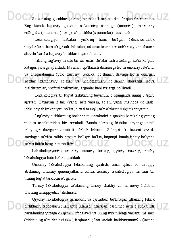 So’zlarning   guruhlari   (tizimi)   hajm   ko’lam   jihatidan   farqlanishi   mumkin.
Eng   kichik   lug’aviy   guruhlar   so’zlarning   shakliga   (omonim),   mazmuniy
zidligicha (antonimlar), teng ma‘nolilikka (sinonimlar) asoslanadi.
Leksikologiya   nisbatan   yirikroq   tizim   bo’lgan   leksik-semantik
maydonlarni ham o’rganadi. Masalan, «shaxs» leksik-semantik maydoni shaxsni
atovchi barcha lug’aviy birliklarni qamrab oladi.
Tilning lug’aviy tarkibi bir xil emas. So’zlar turli asoslarga ko’ra ko’plab
kategoriyalarga ajratiladi. Masalan, qo’llanish darajasiga ko’ra umumiy iste‘mol
va   chegaralangan   (yoki   xususiy)   leksika,   qo’llanish   davriga   ko’ra   eskirgan
so’zlar,   zamonaviy   so’zlar   va   neologizmlar,   qo’llanish   doirasiga   ko’ra
dialektizmlar, professionalizmlar, jargonlar kabi turlarga bo’linadi.
Leksikologiya   til   lug’at   tarkibining   boyishini   o’rganganda   uning   3   tipini
ajratadi.   Bulardan   2   tasi   (yangi   so’z   yasash,   so’zni   yangi   ma‘noda   qo’llash)
ichki boyish imkoniyati bo’lsa, bittasi tashqi (so’z o’zlashtirish)imkoniyatdir.
Lug’aviy birliklarning borliqqa munosabatini o’rganish leksikologiyaning
muhim   aspektlaridan   biri   sanaladi.   Bunda   ularning   kishilar   hayotiga,   amal
qilayotgan   davrga   munosabati   ochiladi.   Masalan,   Sobiq   sho’ro   tuzumi   davrida
savdogar   so’zida   salbiy   ottenka   bo’lgan   bo’lsa,   bugungi   kunda   ijobiy   bo’yoqli
so’z sifatida keng iste‘mollidir. 
Leksikologiyaning   umumiy,   xususiy,   tarixiy,   qiyosiy,   nazariy,   amaliy
leksikologiya kabi turlari ajratiladi.
Umumiy   leksikologiya   leksikaning   qurilish,   amal   qilish   va   taraqqiy
etishining   umumiy   qonuniyatlarini   ochsa,   xususiy   leksikologiya   ma‘lum   bir
tilning lug’at tarkibini o’rganadi.
Tarixiy   leksikologiya   so’zlarning   tarixiy   shakliy   va   ma‘noviy   holatini,
ularning taraqqiyotini tekshiradi.
Qiyosiy   leksikologiya   qarindosh   va   qarindosh   bo’lmagan   tillarning   leksik
birliklarini taqqoslash bilan shug’ullanadi. Masalan, qalqimoq so’zi o’zbek tilida
narsalarning yuzaga chiqishini ifodalaydi va uning turk tilidagi varianti ma‘nosi
(«kishining o’rnidan turishi» ) farqlanadi (Saat kachda kalkiyursunuz? - Qachon
25 