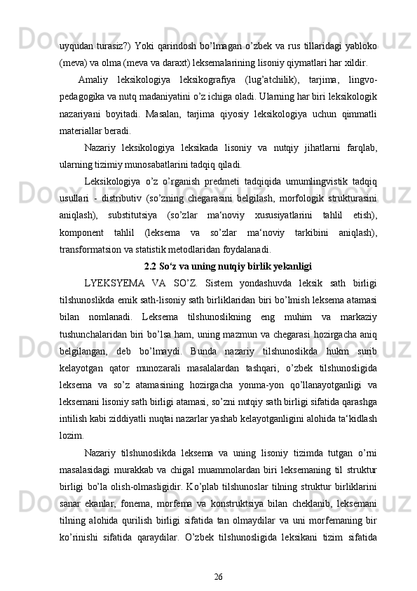 uyqudan   turasiz?)   Yoki   qarindosh   bo’lmagan   o’zbek   va   rus   tillaridagi   yabloko
(meva) va olma (meva va daraxt) leksemalarining lisoniy qiymatlari har xildir.
Amaliy   leksikologiya   leksikografiya   (lug’atchilik),   tarjima,   lingvo-
pedagogika va nutq madaniyatini o’z ichiga oladi. Ularning har biri leksikologik
nazariyani   boyitadi.   Masalan,   tarjima   qiyosiy   leksikologiya   uchun   qimmatli
materiallar beradi.
Nazariy   leksikologiya   leksikada   lisoniy   va   nutqiy   jihatlarni   farqlab,
ularning tizimiy munosabatlarini tadqiq qiladi.
Leksikologiya   o’z   o’rganish   predmeti   tadqiqida   umumlingvistik   tadqiq
usullari   -   distributiv   (so’zning   chegarasini   belgilash,   morfologik   strukturasini
aniqlash),   substitutsiya   (so’zlar   ma‘noviy   xususiyatlarini   tahlil   etish),
komponent   tahlil   (leksema   va   so’zlar   ma‘noviy   tarkibini   aniqlash),
transformatsion va statistik metodlaridan foydalanadi.
2.2  So‘z va uning nutqiy birlik yekanligi
LYEKSYEMA   VA   SO’Z.   Sistem   yondashuvda   leksik   sath   birligi
tilshunoslikda emik sath-lisoniy sath birliklaridan biri bo’lmish leksema atamasi
bilan   nomlanadi.   Leksema   tilshunoslikning   eng   muhim   va   markaziy
tushunchalaridan  biri   bo’lsa  ham,  uning mazmun  va  chegarasi   hozirgacha  aniq
belgilangan,   deb   bo’lmaydi.   Bunda   nazariy   tilshunoslikda   hukm   surib
kelayotgan   qator   munozarali   masalalardan   tashqari,   o’zbek   tilshunosligida
leksema   va   so’z   atamasining   hozirgacha   yonma-yon   qo’llanayotganligi   va
leksemani lisoniy sath birligi atamasi, so’zni nutqiy sath birligi sifatida qarashga
intilish kabi ziddiyatli nuqtai nazarlar yashab kelayotganligini alohida ta‘kidlash
lozim.
Nazariy   tilshunoslikda   leksema   va   uning   lisoniy   tizimda   tutgan   o’rni
masalasidagi   murakkab   va   chigal   muammolardan   biri   leksemaning   til   struktur
birligi   bo’la   olish-olmasligidir.   Ko’plab   tilshunoslar   tilning   struktur   birliklarini
sanar   ekanlar,   fonema,   morfema   va   konstruktsiya   bilan   cheklanib,   leksemani
tilning   alohida   qurilish   birligi   sifatida   tan   olmaydilar   va   uni   morfemaning   bir
ko’rinishi   sifatida   qaraydilar.   O’zbek   tilshunosligida   leksikani   tizim   sifatida
26 