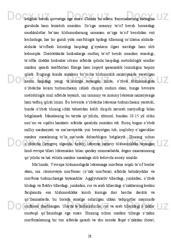 belgilab berish quvvatiga ega emas. Chunki bu sifatni frazemalarning kattagina
guruhida   ham   kuzatish   mumkin.   So’zga   umumiy   ta‘rif   berish   borasidagi
mushkulotlar   ba‘zan   tilshunoslarning   umuman   so’zga   ta‘rif   berishdan   voz
kechishiga,   har   bir   guruh   yoki   morfologik   tipdagi   tillarning   so’zlarini   alohida-
alohida   ta‘riflash   lozimligi   haqidagi   g’oyalarni   ilgari   surishga   ham   olib
kelmoqda.   Dialektikada   hodisalarga   mutlaq   ta‘rif   berish   mumkin   emasligi,
ta‘rifda   chekka   hodisalar   istisno   sifatida   qolishi   haqidagi   metodologik   omillar
mazkur   qarash   tarafdorlari   fikriga   ham   loqayd   qaramaslik   lozimligini   taqozo
qiladi.   Bugungi   kunda   sintaksis   bo’yicha   tilshunoslik   nazariyasida   yaratilgan
kesim   haqidagi   yangi   ta‘limotga   tayangan   holda,   o’zbek   tilshunosligida
o’zbekcha   kesim   tushunchasini   ishlab   chiqish   muhim   ekan,   bunga   bevosita
metodologik omil sifatida tayanib, uni umumiy va xususiy leksema nazariyasiga
ham tadbiq qilish lozim. Bu bevosita o’zbekcha leksema tushunchasini yaratish,
bunda   o’zbek   tilining   ichki   tabiatidan   kelib   chiqish   zarurati   mavjudligi   bilan
belgilanadi.   Masalaning   bu   tarzda   qo’yilishi,   ehtimol,   bundan   10-15   yil   oldin
noo’rin   va   «qaltis   harakat»   sifatida   qaralishi   mumkin   edi.   Biroq   bugun   o’zbek
milliy   madaniyati   va   ma‘naviyatda   yuz   berayotgan   tub,   inqilobiy   o’zgarishlar
mazkur   masalaning   to’la   ma‘noda   dolzarbligini   belgilaydi.   Shuning   uchun
o’zbekcha   (kengroq   olganda,   turkiy)   leksema   nazariy   tilshunoslikka   tayangan
hind-evropa tillari  leksemalari bilan qanday munosabatda, degan muammoning
qo’yilishi va hal etilishi mazkur masalaga olib keluvchi asosiy omildir.
Ma‘lumki, Yevropa tilshunosligida leksemaga morfema orqali ta‘rif berilar
ekan,   uni   «kornevaya   morfema»   (o’zak   morfema)   sifatida   baholaydilar   va
morfema   tushunchasiga   tayanadilar.   Agglyutinativ   tillardagi,   jumladan,   o’zbek
tilidagi va flektiv tillardagi, jumladan, rus va arab tillaridagi o’zaklarning keskin
farqlanishi   esa   tilshunoslikka   kirish   kursiga   doir   barcha   darslik   va
qo’llanmalarda,   bu   borada   amalga   oshirilgan   ulkan   tadqiqotlar   majmuida
mufassal   sharhlangan.   Ularda   ta‘kidlanishicha,   rus   va   arab   tillaridagi   o’zaklar
mustaqil   qo’llanishiga   ega   emas.   Shuning   uchun   mazkur   tillarga   o’zakni
morfemalarning   bir   turi   sifatida   qarash   va   shu   asosda   faqat   o’zakdan   iborat,
28 