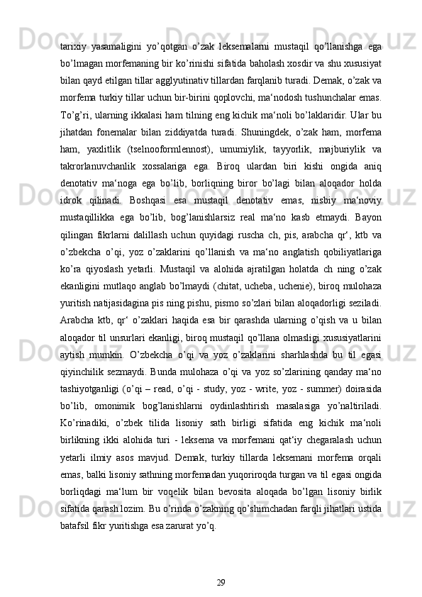 tarixiy   yasamaligini   yo’qotgan   o’zak   leksemalarni   mustaqil   qo’llanishga   ega
bo’lmagan morfemaning bir ko’rinishi sifatida baholash xosdir va shu xususiyat
bilan qayd etilgan tillar agglyutinativ tillardan farqlanib turadi. Demak, o’zak va
morfema turkiy tillar uchun bir-birini qoplovchi, ma‘nodosh tushunchalar emas.
To’g’ri, ularning ikkalasi  ham tilning eng kichik ma‘noli bo’laklaridir. Ular bu
jihatdan   fonemalar   bilan   ziddiyatda   turadi.   Shuningdek,   o’zak   ham,   morfema
ham,   yaxlitlik   (tselnooformlennost),   umumiylik,   tayyorlik,   majburiylik   va
takrorlanuvchanlik   xossalariga   ega.   Biroq   ulardan   biri   kishi   ongida   aniq
denotativ   ma‘noga   ega   bo’lib,   borliqning   biror   bo’lagi   bilan   aloqador   holda
idrok   qilinadi.   Boshqasi   esa   mustaqil   denotativ   emas,   nisbiy   ma‘noviy
mustaqillikka   ega   bo’lib,   bog’lanishlarsiz   real   ma‘no   kasb   etmaydi.   Bayon
qilingan   fikrlarni   dalillash   uchun   quyidagi   ruscha   ch,   pis,   arabcha   qr‘,   ktb   va
o’zbekcha   o’qi,   yoz   o’zaklarini   qo’llanish   va   ma‘no   anglatish   qobiliyatlariga
ko’ra   qiyoslash   yetarli.   Mustaqil   va   alohida   ajratilgan   holatda   ch   ning   o’zak
ekanligini mutlaqo anglab bo’lmaydi  (chitat, ucheba, uchenie), biroq mulohaza
yuritish natijasidagina pis ning pishu, pismo so’zlari bilan aloqadorligi seziladi.
Arabcha   ktb,   qr‘   o’zaklari   haqida   esa   bir   qarashda   ularning   o’qish   va   u   bilan
aloqador til unsurlari ekanligi, biroq mustaqil qo’llana olmasligi xususiyatlarini
aytish   mumkin.   O’zbekcha   o’qi   va   yoz   o’zaklarini   sharhlashda   bu   til   egasi
qiyinchilik   sezmaydi.   Bunda   mulohaza   o’qi   va   yoz   so’zlarining   qanday   ma‘no
tashiyotganligi   (o’qi  –  read,  o’qi  -  study,  yoz  -  write,  yoz  -  summer)   doirasida
bo’lib,   omonimik   bog’lanishlarni   oydinlashtirish   masalasiga   yo’naltiriladi.
Ko’rinadiki,   o’zbek   tilida   lisoniy   sath   birligi   sifatida   eng   kichik   ma‘noli
birlikning   ikki   alohida   turi   -   leksema   va   morfemani   qat‘iy   chegaralash   uchun
yetarli   ilmiy   asos   mavjud.   Demak,   turkiy   tillarda   leksemani   morfema   orqali
emas, balki lisoniy sathning morfemadan yuqoriroqda turgan va til egasi ongida
borliqdagi   ma‘lum   bir   voqelik   bilan   bevosita   aloqada   bo’lgan   lisoniy   birlik
sifatida qarash lozim. Bu o’rinda o’zakning qo’shimchadan farqli jihatlari ustida
batafsil fikr yuritishga esa zarurat yo’q.
29 