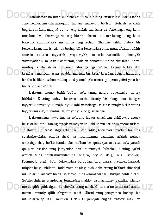 Tahlillardan ko’rinadiki, o’zbek tili uchun tilning qurilish birliklari sifatida
fonema-morfema-leksema-qolip   tizmasi   namoyon   bo’ladi.   Bularda   ierarxik
bog’lanish   ham   mavjud   bo’lib,   eng   kichik   morfema   bir   fonemaga,   eng   katta
morfema   bir   leksemaga   va   eng   kichik   leksema   bir   morfemaga,   eng   katta
leksema   konstruktsiya   mahsuliga   teng   keladi.   Shunday   qilib,   o’zbek   tili
leksemalarini morfemalar va boshqa tillar leksemalari bilan munosabatlari tahlili
asosida   «o’zida   tayyorlik,   majburiylik,   takrorlanuvchanlik,   ijtimoiylik
xususiyatlarini  mujassamlashtirgan,   shakl  va  denotativ  ma‘no  birligidan  iborat,
mustaqil   anglanish   va   qo’llanish   tabiatiga   ega   bo’lgan   lisoniy   birlik»   deb
ta‘riflash   mumkin.   Ayni   paytda,   ma‘lum   bir   ta‘rif   ta‘riflanayotgan   tizimning
barcha birliklari uchun mutlaq, birday amal qila olmasligi qonuniyatini yana bir
bor ta‘kidlash o’rinli. 
Leksema   lisoniy   birlik   bo’lsa,   so’z   uning   nutqiy   voqelanishi,   nutqiy
birlikdir.   Shuning   uchun   leksema   barcha   lisoniy   birliklarga   xos   bo’lgan
tayyorlik, umumiylik, majburiylik kabi xossalarga, so’z esa nutqiy birliklarning
tayyor emaslik, individuallik, ixtiyoriylik belgilariga ega.
Leksemaning   tayyorligi   va   so’zning   tayyor   emasligini   dalillovchi   asosiy
belgilardan biri ularning nutqda namoyon bo’lishi uchun har doim tayyor turishi,
so’zlovchi   uni   faqat   ishga   solishidir.   Ko’rinadiki,   leksemalar   ma‘lum   bir   tilda
so’zlashuvchilar   ongida   shakl   va   mazmunning   yaxlitligi   sifatida   nutqqa
chiqishga   shay   bo’lib   turadi,   ular   ma‘lum   bir   qonuniyat   asosida,   so’z   yasash
qoliplari   asosida   nutq   jarayonida   hosil   qilinmaydi.   Masalan,   bizning,   ya‘ni
o’zbek   tilida   so’zlashuvchilarning,   ongida,   deylik   [stol],   [ona],   [ruchka],
[bormoq],   [qizil],   [o’n]   leksemalari   borliqdagi   biror   narsa,   predmet,   harakat,
miqdor  belgi  kabilarni   ifodalovchi   ongdagi   tushunchalarning  in‘ikosi   sifatidagi
ma‘nolari   bilan   taxt   holda,   so’zlovchining   «komanda»sini   kutgan   holda   turadi.
So’zlovchilarga   u   ajdodlar   tomonidan   shakliy   va   mazmuniy   yaxlitlik   sifatida
meros  qilib qoldirilgan. So’zlovchi  uning na shakl, na  ma‘no tomonini  hamma
uchun   umumiy   qilib   o’zgartira   oladi.   Ularni   nutq   jarayonida   boshqa   bir
ma‘nolarda   qo’llashi   mumkin.   Lekin   til   jamiyati   ongida   mazkur   shakl   bu
30 