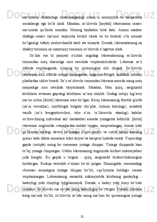 ma‘nolarni   ifodalashga   xoslanmaganligi   uchun   u   umumiylik   va   barqarorlik
xossalariga   ega   bo’la   oladi.   Masalan,   so’zlovchi   [haykal]   leksemasini   «asar»
ma‘nosida   qo’llashi   mumkin:   Mening   haykalim   bitdi   kabi.   Ammo   mazkur
shaklga   «asar»   ma‘nosi   vaqtincha   birikib   turadi   va   bu   birikish   o’ta   omonat
bo’lganligi   tufayli   yashovchanlik   kasb   eta   olmaydi.  Demak,   leksemalarning   na
shakliy tomonini na mazmuniy tomonini so’zlovchi o’zgartira oladi.
So’zlar   esa   til   jamiyati   a‘zolari   ongidagi   leksemalarning   so’zlovchi
tomonidan   nutq   sharoitiga   mos   ravishda   voqelantirilishidir.   Leksema   so’z
sifatida   voqelanganda,   o’zining   bir   qirrasinigina   olib   chiqadi.   So’zlovchi
leksemani so’z sifatida nutqqa chiqarganda, unga morfologik, sintaktik, uslubiy
jihatlardan ishlov beradi. So’z so’zlovchi tomonidan leksema asosida uning nutq
maqsadiga   mos   ravishda   tayyorlanadi.   Masalan,   Men   qiziq,   sarguzasht
kitoblarni   sevaman   gapidagi   kitoblarni   so’zini   olaylik.   Undagi   nutqiy   lug’aviy
ma‘no uchun [kitob] leksemasi asos bo’lgan. Biroq leksemaning fonetik qiyofa
(ya‘ni   tovushlar),   morfologik   belgilar   (ko’plik,   tushum   kelishigi),   sintaktik
vazifa   (so’z   kengaytiruvchisi,   tobe   a‘zo,   to’ldiruvchi   ekanligi)   kabilar
so’zlovchining   individual   say‘-harakatlari   asosida   yuzagacha   keltirildi.   [kitob]
leksemasi   ongimizda   «varaqlardan   tashkil   topgan,   muqovalangan,   bosma   yoki
qo’lyozma   holdagi,   davriy   bo’lmagan   o’quv   quroli»   va   «yirik   hajmli   asarning
qismi» kabi ikkita sememasi bilan tayyor va barqaror holatda turadi. Yuqoridagi
gapda   (nutqda)   uning   bir   sememasi   yuzaga   chiqqan.   Yuzaga   chiqqanda   ham
to’liq   yuzaga   chiqmagan.   Ushbu   leksemaning   ongimizda   birikuv   imkoniyatlari
juda   kengdir.   Bu   gapda   u   torgina   -   qiziq,   sarguzasht   birikuvchilarinigina
biriktirgan.   Boshqa   valentlik   o’rinlari   bo’sh   qolgan.   Shuningdek,   sememadagi
«bosma»   semasigina   yuzaga   chiqqan   bo’lib,   «qo’lyozma   holdagi»   semasi
voqelanmagan.   Leksemaning   semantik   imkoniyatida   kitobning   qandayligi   -
badiiyligi   yoki   ilmiyligi   belgilanmaydi.   Demak,   u   badiiy   yoki   ilmiy   bo’lishi
mumkin. So’zlovchi  esa so’zda uning badiiyligini bo’rttirgan. Demak, leksema
keng   ma‘noli   bo’lib,   so’zlovchi   so’zda   uning   ma‘lum   bir   qirrasinigina   yuzaga
31 