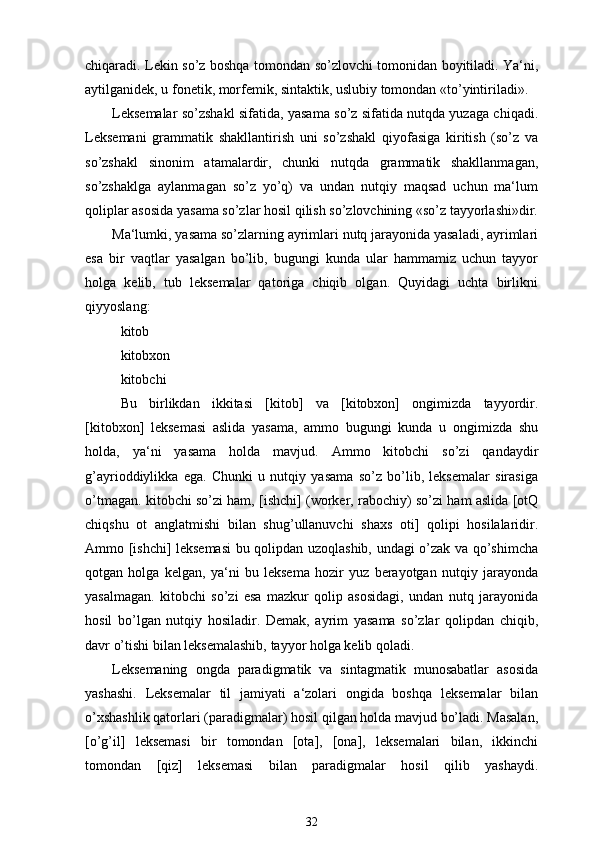 chiqaradi. Lekin so’z boshqa tomondan so’zlovchi tomonidan boyitiladi. Ya‘ni,
aytilganidek, u fonetik, morfemik, sintaktik, uslubiy tomondan «to’yintiriladi».
Leksemalar so’zshakl sifatida, yasama so’z sifatida nutqda yuzaga chiqadi.
Leksemani   grammatik   shakllantirish   uni   so’zshakl   qiyofasiga   kiritish   (so’z   va
so’zshakl   sinonim   atamalardir,   chunki   nutqda   grammatik   shakllanmagan,
so’zshaklga   aylanmagan   so’z   yo’q)   va   undan   nutqiy   maqsad   uchun   ma‘lum
qoliplar asosida yasama so’zlar hosil qilish so’zlovchining «so’z tayyorlashi»dir.
Ma‘lumki, yasama so’zlarning ayrimlari nutq jarayonida yasaladi, ayrimlari
esa   bir   vaqtlar   yasalgan   bo’lib,   bugungi   kunda   ular   hammamiz   uchun   tayyor
holga   kelib,   tub   leksemalar   qatoriga   chiqib   olgan.   Quyidagi   uchta   birlikni
qiyyoslang:
kitob
kitobxon
kitobchi
Bu   birlikdan   ikkitasi   [kitob]   va   [kitobxon]   ongimizda   tayyordir.
[kitobxon]   leksemasi   aslida   yasama,   ammo   bugungi   kunda   u   ongimizda   shu
holda,   ya‘ni   yasama   holda   mavjud.   Ammo   kitobchi   so’zi   qandaydir
g’ayrioddiylikka   ega.   Chunki   u   nutqiy   yasama   so’z   bo’lib,   leksemalar   sirasiga
o’tmagan. kitobchi so’zi ham, [ishchi] (worker, rabochiy) so’zi ham aslida [otQ
chiqshu   ot   anglatmishi   bilan   shug’ullanuvchi   shaxs   oti]   qolipi   hosilalaridir.
Ammo [ishchi] leksemasi  bu qolipdan uzoqlashib, undagi o’zak va qo’shimcha
qotgan   holga   kelgan,   ya‘ni   bu   leksema   hozir   yuz   berayotgan   nutqiy   jarayonda
yasalmagan.   kitobchi   so’zi   esa   mazkur   qolip   asosidagi,   undan   nutq   jarayonida
hosil   bo’lgan   nutqiy   hosiladir.   Demak,   ayrim   yasama   so’zlar   qolipdan   chiqib,
davr o’tishi bilan leksemalashib, tayyor holga kelib qoladi.
Leksemaning   ongda   paradigmatik   va   sintagmatik   munosabatlar   asosida
yashashi.   Leksemalar   til   jamiyati   a‘zolari   ongida   boshqa   leksemalar   bilan
o’xshashlik qatorlari (paradigmalar) hosil qilgan holda mavjud bo’ladi. Masalan,
[o’g’il]   leksemasi   bir   tomondan   [ota],   [ona],   leksemalari   bilan,   ikkinchi
tomondan   [qiz]   leksemasi   bilan   paradigmalar   hosil   qilib   yashaydi.
32 