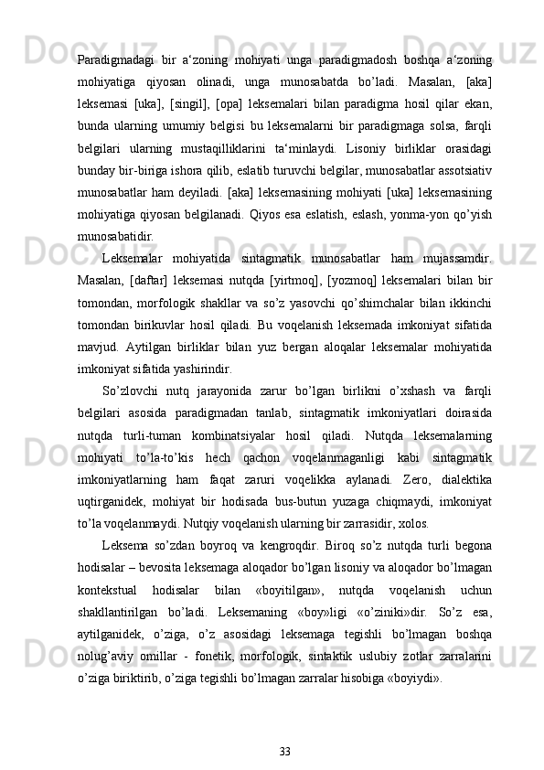 Paradigmadagi   bir   a‘zoning   mohiyati   unga   paradigmadosh   boshqa   a‘zoning
mohiyatiga   qiyosan   olinadi,   unga   munosabatda   bo’ladi.   Masalan,   [aka]
leksemasi   [uka],   [singil],   [opa]   leksemalari   bilan   paradigma   hosil   qilar   ekan,
bunda   ularning   umumiy   belgisi   bu   leksemalarni   bir   paradigmaga   solsa,   farqli
belgilari   ularning   mustaqilliklarini   ta‘minlaydi.   Lisoniy   birliklar   orasidagi
bunday bir-biriga ishora qilib, eslatib turuvchi belgilar, munosabatlar assotsiativ
munosabatlar   ham   deyiladi.   [aka]   leksemasining   mohiyati   [uka]   leksemasining
mohiyatiga   qiyosan   belgilanadi.   Qiyos   esa   eslatish,   eslash,   yonma-yon   qo’yish
munosabatidir. 
Leksemalar   mohiyatida   sintagmatik   munosabatlar   ham   mujassamdir.
Masalan,   [daftar]   leksemasi   nutqda   [yirtmoq],   [yozmoq]   leksemalari   bilan   bir
tomondan,   morfologik   shakllar   va   so’z   yasovchi   qo’shimchalar   bilan   ikkinchi
tomondan   birikuvlar   hosil   qiladi.   Bu   voqelanish   leksemada   imkoniyat   sifatida
mavjud.   Aytilgan   birliklar   bilan   yuz   bergan   aloqalar   leksemalar   mohiyatida
imkoniyat sifatida yashirindir.
So’zlovchi   nutq   jarayonida   zarur   bo’lgan   birlikni   o’xshash   va   farqli
belgilari   asosida   paradigmadan   tanlab,   sintagmatik   imkoniyatlari   doirasida
nutqda   turli-tuman   kombinatsiyalar   hosil   qiladi.   Nutqda   leksemalarning
mohiyati   to’la-to’kis   hech   qachon   voqelanmaganligi   kabi   sintagmatik
imkoniyatlarning   ham   faqat   zaruri   voqelikka   aylanadi.   Zero,   dialektika
uqtirganidek,   mohiyat   bir   hodisada   bus-butun   yuzaga   chiqmaydi,   imkoniyat
to’la voqelanmaydi. Nutqiy voqelanish ularning bir zarrasidir, xolos. 
Leksema   so’zdan   boyroq   va   kengroqdir.   Biroq   so’z   nutqda   turli   begona
hodisalar – bevosita leksemaga aloqador bo’lgan lisoniy va aloqador bo’lmagan
kontekstual   hodisalar   bilan   «boyitilgan»,   nutqda   voqelanish   uchun
shakllantirilgan   bo’ladi.   Leksemaning   «boy»ligi   «o’ziniki»dir.   So’z   esa,
aytilganidek,   o’ziga,   o’z   asosidagi   leksemaga   tegishli   bo’lmagan   boshqa
nolug’aviy   omillar   -   fonetik,   morfologik,   sintaktik   uslubiy   zotlar   zarralarini
o’ziga biriktirib, o’ziga tegishli bo’lmagan zarralar hisobiga «boyiydi». 
33 