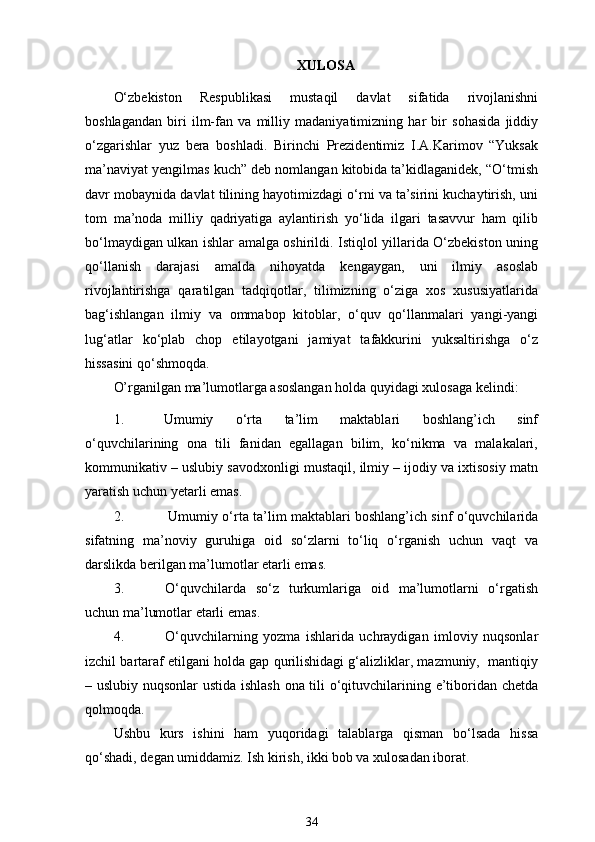 XULOSA 
O‘zbekiston   Respublikasi   mustaqil   davlat   sifatida   rivojlanishni
boshlagandan   biri   ilm-fan   va   milliy   madaniyatimizning   har   bir   sohasida   jiddiy
o‘zgarishlar   yuz   bera   boshladi.   Birinchi   Prezidentimiz   I.A.Karimov   “Yuksak
ma’naviyat yengilmas kuch” deb nomlangan kitobida ta’kidlaganidek, “O‘tmish
davr mobaynida davlat tilining hayotimizdagi o‘rni va ta’sirini kuchaytirish, uni
tom   ma’noda   milliy   qadriyatiga   aylantirish   yo‘lida   ilgari   tasavvur   ham   qilib
bo‘lmaydigan ulkan ishlar amalga oshirildi. Istiqlol yillarida O‘zbekiston uning
qo‘llanish   darajasi   amalda   nihoyatda   kengaygan,   uni   ilmiy   asoslab
rivojlantirishga   qaratilgan   tadqiqotlar,   tilimizning   o‘ziga   xos   xususiyatlarida
bag‘ishlangan   ilmiy   va   ommabop   kitoblar,   o‘quv   qo‘llanmalari   yangi-yangi
lug‘atlar   ko‘plab   chop   etilayotgani   jamiyat   tafakkurini   yuksaltirishga   o‘z
hissasini qo‘shmoqda.
O’rganilgan ma’lumotlarga asoslangan holda quyidagi xulosaga kelindi:
1. Umumiy   o‘rta   ta’lim   maktablari   boshlang’ich   sinf
o‘quvchilarining   ona   tili   fanidan   egallagan   bilim,   ko‘nikma   va   malakalari,
kommunikativ – uslubiy savodxonligi mustaqil, ilmiy – ijodiy va ixtisosiy matn
yaratish uchun yetarli   emas.
2. Umumiy o‘rta ta’lim maktablari boshlang’ich sinf o‘quvchilarida
sifatning   ma’noviy   guruhiga   oid   so‘zlarni   to‘liq   o‘rganish   uchun   vaqt   va
darslikda berilgan ma’lumotlar etarli   emas.
3. O‘quvchilarda   so‘z   turkumlariga   oid   ma’lumotlarni   o‘rgatish
uchun ma’lumotlar etarli   emas.
4. O‘quvchilarning   yozma   ishlarida   uchraydigan   imloviy   nuqsonlar
izchil bartaraf etilgani holda gap qurilishidagi g‘alizliklar, mazmuniy,  mantiqiy
– uslubiy nuqsonlar ustida ishlash ona tili o‘qituvchilarining e’tiboridan chetda
qolmoqda.
Ushbu   kurs   ishini   ham   yuqoridagi   talablarga   qisman   bo‘lsada   hissa
qo‘shadi, degan umiddamiz. Ish kirish, ikki bob va xulosadan iborat.
34 