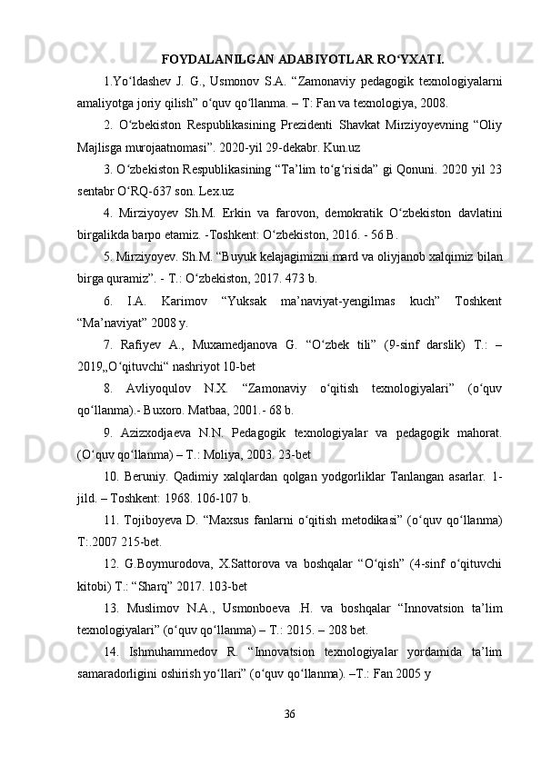FOYDALANILGAN ADABIYOTLAR RO YXATI.ʻ
1.Yo ldashev   J.   G.,   Usmonov   S.A.   “Zamonaviy   pedagogik   texnologiyalarni	
ʻ
amaliyotga joriy qilish” o quv qo llanma. – T: Fan va texnologiya, 2008.	
ʻ ʻ
2 .   O zbekiston   Respublikasining   Prezidenti   Shavkat   Mirziyoyevning   “Oliy	
ʻ
Majlisga murojaatnomasi”. 2020-yil 29-dekabr. Kun.uz
3 .   O zbekiston Respublikasining “Ta’lim to g risida” gi Qonuni. 2020 yil 23
ʻ ʻ ʻ
sentabr O RQ-637 son. Lex.uz
ʻ
4 .   Mirziyoyev   Sh.M.   Erkin   va   farovon,   demokratik   O zbekiston   davlatini	
ʻ
birgalikda barpo etamiz. -Toshkent: O zbekiston, 2016. - 56 B.	
ʻ
5 .  Mirziyoyev. Sh.M. “Buyuk kelajagimizni mard va oliyjanob xalqimiz   bilan
birga quramiz”. - T.: O zbekiston, 2017. 473 b.	
ʻ
6 .   I.A.   Karimov   “Yuksak   ma’naviyat-yengilmas   kuch”   Toshkent
“Ma’naviyat” 2008 y.
7 .   Rafiyev   A.,   Muxamedjanova   G.   “O zbek   tili”   (9-sinf   darslik)   T.:   –	
ʻ
2019„O qituvchi“ nashriyot 10-bet	
ʻ
8 .   Avliyoqulov   N.X.   “Zamonaviy   o qitish   texnologiyalari”   (o quv	
ʻ ʻ
qo llanma).- Buxoro. Matbaa, 2001.- 68 b.	
ʻ
9 .   Azizxodjaeva   N.N.   Pedagogik   texnologiyalar   va   pedagogik   mahorat.
(O quv qo llanma) – T.: Moliya, 2003. 23-bet
ʻ ʻ
10.   Beruniy.   Qadimiy   xalqlardan   qolgan   yodgorliklar   Tanlangan   asarlar.   1-
jild. – Toshkent: 1968. 106-107 b.
11.   Tojiboyeva   D.   “Maxsus   fanlarni   o qitish   metodikasi”   (o quv   qo llanma)	
ʻ ʻ ʻ
T:.2007 215-bet.
12.   G.Boymurodova,   X.Sattorova   va   boshqalar   “O qish”   (4-sinf   o qituvchi	
ʻ ʻ
kitobi) T.: “Sharq” 2017.  103-bet
13 .   Muslimov   N.A.,   Usmonboeva   .H.   va   boshqalar   “Innovatsion   ta’lim
texnologiyalari” (o quv qo llanma) – T.: 2015. – 208 bet.	
ʻ ʻ
14 .   Ishmuhammedov   R.   “Innovatsion   texnologiyalar   yordamida   ta’lim
samaradorligini oshirish yo llari” (o quv qo llanma). –T.: Fan 2005 y	
ʻ ʻ ʻ
36 