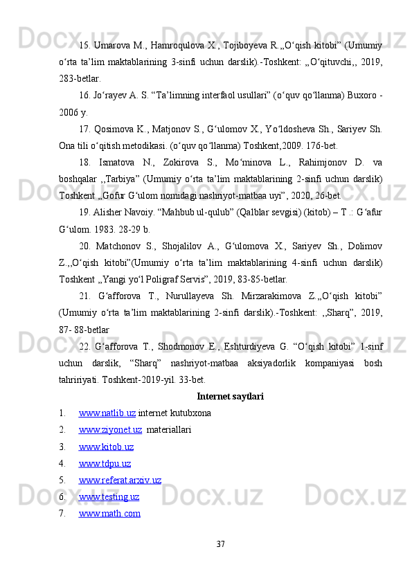 15 .   Umarova   M.,   Hamroqulova   X.,   Tojiboyeva   R.,,O qish   kitobi”   (Umumiyʻ
o rta   ta’lim   maktablarining   3-sinfi   uchun   darslik).-Toshkent:   „O qituvchi,,	
ʻ ʻ   2019,
283-betlar.
16 .  Jo rayev A. S. “Ta’limning interfaol usullari” (o quv qo llanma) Buxoro -	
ʻ ʻ ʻ
2006 y.
17 .   Qosimova K., Matjonov  S., G ulomov X., Yo ldosheva  Sh., Sariyev Sh.	
ʻ ʻ
Ona tili o qitish metodikasi. (o quv qo llanma) Toshkent,2009. 176-bet.	
ʻ ʻ ʻ
18.   Ismatova   N.,   Zokirova   S.,   Mo minova   L.,   Rahimjonov   D.   va	
ʻ
boshqalar   ,,Tarbiya”   (Umumiy   o rta   ta’lim   maktablarining   2-sinfi   uchun   darslik)	
ʻ
Toshkent ,,Gofur G ulom nomidagi nashriyot-matbaa uyi”, 2020, 26-bet. 	
ʻ
19 .  Alisher Navoiy. “Mahbub ul-qulub” (Qalblar sevgisi) (kitob) – T .: G afur	
ʻ
G ulom. 	
ʻ 1983. 28-29 b.
20 .   Matchonov   S.,   Shojalilov   A.,   G ulomova   X.,   Sariyev   Sh.,   Dolimov	
ʻ
Z.,,O qish   kitobi”(Umumiy   o rta   ta’lim   maktablarining   4-sinfi   uchun	
ʻ ʻ   darslik)
Toshkent ,,Yangi   yo l Poligraf Servis”, 2019, 83-85-betlar.	
ʻ
21 .   G afforova   T.,   Nurullayeva   Sh.   Mirzarakimova   Z.,,O qish   kitobi”	
ʻ ʻ
(Umumiy   o rta   ta’lim   maktablarining   2-sinfi   darslik).-Toshkent:   ,,Sharq”,   2019,
ʻ
87-   88-betlar
22 .   G afforova   T.,   Shodmonov   E.,   Eshturdiyeva   G.   “O qish   kitobi”   1-sinf
ʻ ʻ
uchun   darslik,   “Sharq”   nashriyot-matbaa   aksiyadorlik   kompaniyasi   bosh
tahririyati. Toshkent-2019-yil. 33-bet.
Internet saytlari
1. www.natlib.uz      internet kutubxona
2. www.ziyonet.uz      materiallari
3. www.kitob.uz   
4. www.tdpu.uz   
5. www.referat.arxiv.uz   
6. www.testing.uz   
7. www.math.com   
37 