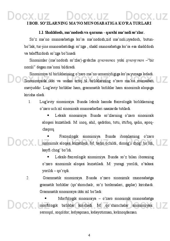 I BOB.  SO’ZLARNING MA‘NO MUNOSABATIGA KO’RA TURLARI
1.1 Shakldosh, ma‘nodosh va qarama - qarshi ma‘noli so’zlar.
So’z   ma’no   munosabatiga   ko’ra   ma’nodosh,zid   ma’noli,uyadosh,   butun-
bo’lak, tur-jins munosabatidagi so’zga , shakl munosabatiga ko’ra esa shakldosh
va talaffuzdosh so’zga bo’linadi
Sinonimlar   (ma’nodosh   so’zlar)-grekcha   synonumos   yoki   synonymon   – “bir
nomli” degan ma’noni bildiradi.
Sinonimiya til birliklarining o’zaro ma’no umumiyligiga ko’ra yuzaga keladi.
Sinonimiyada   ikki   va   undan   ortiq   til   birliklarining   o’zaro   ma’no   munsabati
mavjuddir. Lug’aviy birliklar  ham, grammatik birliklar ham  sinonimik aloqaga
kirisha oladi.
1. Lug’aviy   sinonimiya.   Bunda   leksik   hamda   frazeologik   birliklarning
o’zaro uch xil sinonimik munosabatlari naazarda tutiladi.
 Leksik   sinonimiya.   Bunda   so’zlarning   o’zaro   sinonimik
aloqasi   kuzatiladi.   M:   inoq,   ahil,   qadrdon,   totu,   ittifoq,   qalin,   apoq-
chapoq.
   Frazeologik   sinonimiya.   Bunda   iboralarning   o’zaro
sinonimik aloqasi kuzatiladi. M: bahri ochildi, dimog’i chog’ bo’ldi,
kayfi chog’ bo’ldi.
 Leksik-frazeologik   sinonimiya.   Bunda   so’z   bilan   iboraning
o’zaro   sinonimik   aloqasi   kuzatiladi.   M:   yuragi   yorildi,   o’takasi
yorildi – qo’rqdi.
2.   Grammatik   sinonimiya.   Bunda   o’zaro   sinonimik   munosabatga
gramatik   birliklar   (qo’shimchalr,   so’z   birikmalari,   gaplar)   kirishadi.
Grammatik sinonimiya ikki xil bo’ladi:
   Morfologik   sinonimiya   –   o’zaro   sinonimik   munosabatga
morfologik   birliklar   kirishadi.   M:   qo’shimchalar   sinonimiyasi:
sersoqol, soqoldor; kelyapman, kelayotirman, kelmoqdaman.
4 