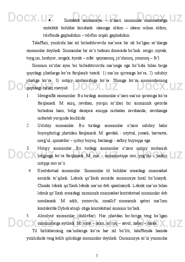    Sintaktik   sinonimiya   –   o’zaro   sinonimik   munosabatga
sintaktik   birliklar   kirishadi:   ukamga   oldim   –   ukam   uchun   oldim;
telefonda gaplashdim – telefon orqali gaplashdim.
Talaffuzi,   yozilishi   har   xil   birlashtiruvchi   ma’nosi   bir   xil   bo’lgan   so’zlarga
sinonimlar deyiladi. Sinonimlar bir so’z turkum doirasida bo’ladi: sezgir, ziyrak,
tuyg;un, hushyor, sergak, tiyrak – sifat: qaynamoq, jo’shmoq, yonmoq – fe’l.
Sinonim   so’zlar   ayni   bir   birlashtiruvchi   ma’noga   ega   bo’lishi   bilan   birga
quyidagi   jihatlarga   ko’ra   farqlanib   turadi:   1)   ma’no   qirrasiga   ko’ra,   2)   uslubiy
jihatiga   ko’ra,   3)   nutqiy   xoslanishiga   ko’ra.   Shunga   ko’ra   sinonimlarning
quyidagi turlari mavjud: 
1. Ideografik sinonimlar. Bu turdagi sinonimlar o’zaro ma’no qirrasiga ko’ra
farqlanadi.   M:   aniq,   ravshan,   yorqin   so’zlari   bir   sinonimik   qatorda
birlashsa   ham,   belgi   darajasi   aniqqa   nisbatan   ravshanda,   ravshanga
nisbatab yorqinda kuchlidir.
2. Uslubiy   sinonimlar.   Bu   turdagi   sinonimlar   o’zaro   uslubiy   baho
buyoqdorligi   jihatidan   farqlanadi.   M:   gavdali   -   neytral,   jussali,   barvasta,
norg’ul, qomatdor – ijobiy buyoq, barzangi - salbiy buyoqqa ega.
3. Nutqiy   sinonimlar.   Bu   turdagi   sinonimlar   o’zaro   nutqiy   xoslanish
belgisiga   ko’ra   farqlanadi.   M:   nur   –   umumnutqqa   xos,   yog’du   –   badiiy
nutqqa xos so’z.
4. Kontekstual   sinonimlar.   Sinonimlar   til   birliklar   orasidagi   munosabat
asosida   to’qiladi.   Leksik   qo’llash   asosida   sinonimiya   hosil   bo’lmaydi.
Chunki leksik qo’llash leksik ma’no deb qaralmaydi. Leksik ma’no bilan
leksik qo’llash orasidagi sinonimik munosabat kontekstual sinonimlar deb
nomlanadi.   M:   adib,   yozuvchi,   muallif   sinonimik   qatori   ma’lum
kontekstda Oybek atoqli otiga kontekstual sinonim bo’ladi.
5. Absolyut   sinonimlar   (dubletlar).   Har   jihatdan   bir-biriga   teng   bo’lgan
sinonimlarga aytiladi. M: surat – rasm, so’roq – savol, xabar – darak. 
Til   birliklarining   ma’nolariga   ko’ra   har   xil   bo’lib,   talaffuzida   hamda
yozilishida teng kelib qolishiga omonimlar deyiladi. Omonimiya so’zi yunoncha
5 