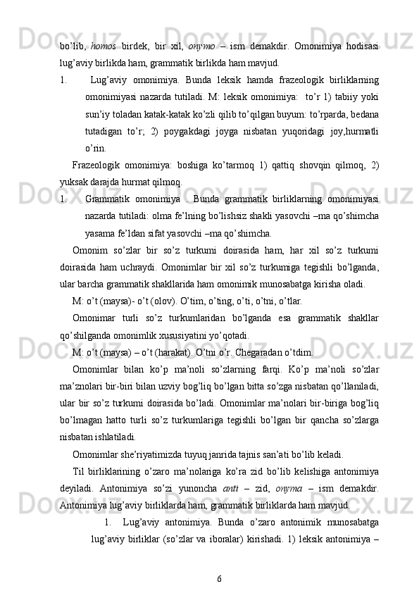 bo’lib,   homos   birdek,   bir   xil,   onymo   –   ism   demakdir.   Omonimiya   hodisasi
lug’aviy birlikda ham, grammatik birlikda ham mavjud. 
1.   Lug’aviy   omonimiya.   Bunda   leksik   hamda   frazeologik   birliklarning
omonimiyasi   nazarda   tutiladi.   M:   leksik   omonimiya:     to’r   1)   tabiiy   yoki
sun’iy toladan katak-katak ko’zli qilib to’qilgan buyum: to’rparda, bedana
tutadigan   to’r;   2)   poygakdagi   joyga   nisbatan   yuqoridagi   joy,hurmatli
o’rin.
Frazeologik   omonimiya:   boshiga   ko’tarmoq   1)   qattiq   shovqin   qilmoq,   2)
yuksak darajda hurmat qilmoq.
1. Grammatik   omonimiya   .   Bunda   grammatik   birliklarning   omonimiyasi
nazarda tutiladi: olma fe’lning bo’lishsiz shakli yasovchi –ma qo’shimcha
yasama fe’ldan sifat yasovchi –ma qo’shimcha.
Omonim   so’zlar   bir   so’z   turkumi   doirasida   ham,   har   xil   so’z   turkumi
doirasida   ham   uchraydi.   Omonimlar   bir   xil   so’z   turkumiga   tegishli   bo’lganda,
ular barcha grammatik shakllarida ham omonimik munosabatga kirisha oladi.
M: o’t (maysa)- o’t (olov). O’tim, o’ting, o’ti, o’tni, o’tlar.
Omonimar   turli   so’z   turkumlaridan   bo’lganda   esa   grammatik   shakllar
qo’shilganda omonimlik xususiyatini yo’qotadi.
M: o’t (maysa) – o’t (harakat). O’tni o’r. Chegaradan o’tdim.
Omonimlar   bilan   ko’p   ma’noli   so’zlarning   farqi.   Ko’p   ma’noli   so’zlar
ma’znolari bir-biri bilan uzviy bog’liq bo’lgan bitta so’zga nisbatan qo’llaniladi,
ular bir so’z turkumi doirasida bo’ladi. Omonimlar ma’nolari bir-biriga bog’liq
bo’lmagan   hatto   turli   so’z   turkumlariga   tegishli   bo’lgan   bir   qancha   so’zlarga
nisbatan ishlatiladi.
Omonimlar she’riyatimizda tuyuq janrida tajnis san’ati bo’lib keladi.
Til   birliklarining   o’zaro   ma’nolariga   ko’ra   zid   bo’lib   kelishiga   antonimiya
deyiladi.   Antonimiya   so’zi   yunoncha   anti   –   zid,   onyma   –   ism   demakdir.
Antonimiya lug’aviy birliklarda ham, grammatik birliklarda ham mavjud.
1. Lug’aviy   antonimiya.   Bunda   o’zaro   antonimik   munosabatga
lug’aviy  birliklar  (so’zlar   va  iboralar)   kirishadi.   1)   leksik  antonimiya  –
6 