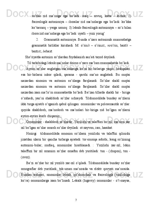 so’zlar   zid   ma’noga   ega   bo’ladi:   issiq   –   sovuq,   katta   –   kichik,   2)
frazeologik   antonimiya   –   iboralar   zid   ma’nolarga   ega   bo’ladi:   ko’kka
ko’tarmoq – yerga urmoq: 3) leksik-frazeologik antonimiya – so’z bilan
ibora zid ma’nolarga ega bo’ladi: uyatli – yuzi yorug’
2.   Grammatik  antonimiya.   Bunda   o’zaro  antonimik  munosabatga
grammatik   birliklar   kirishadi.   M:   o’rin li   –   o’rin siz ,   no o’rin;   baxt li   –
baxt siz ,  be baxt.
She’riyatda antonim so’zlardan foydalanish san’ati tazod deyiladi. 
 Til tarkibidagi leksik ma‘nolar doimo o’zaro ma‘lum munosabatda bo’ladi .
Ayrim   so ’ zlar   anglatgan   ma ‘ nolariga   ko ’ ra   bir - birlariga   yaqin ,   boshqalari
esa   bir - birlarni   inkor   qiladi ,   qarama   -   qarshi   ma ‘ no   anglatadi .   Bu   nuqtai
nazardan   sinonim   va   antonim   so ’ zlarga   farqlanadi .   So ’ zlar   shakl   nuqtai
nazardan   sinonim   va   antonim   so ’ zlarga   farqlanadi .   So ’ zlar   shakl   nuqtai
nazardan   xam   ma ‘ lo ’ m   muno sabatda   bo ’ ladi .  Ba ‘ zan   tillarda   shakli   bir  -  biriga
o ’ xshash ,   yan ‘ ni   shakldosh   so ’ zlar   uchraydi .   Tilshunoslikda   bunday   so ’ zlarni
ikki   turga   ajratib   o ’ rganish   qabul   qilingan :  omonimlar   va   polesemantik   so ’ zlar .
quyida   shakldosh ,   ma ‘ nodosh   va   ma ‘ nolari   bir - biriga   zid   bo ’ lgan   so ’ zlarni
ayrim - ayrim   kurib   chiqamiz .;
Omonimlar  -  shakldosh   so ’ zlardir .  Yozilishi   va   talaffuzi   bir   xil ;  ma ‘ nosi   xar
xil   bo ’ lgan   so ’ zlar   omosh   so ’ zlar   deyiladi :  ot - xayvon ,  ism ,  harakat .
Hozirgi     tilshunoslikda   omonim   so ’ zlarni   yozilishi   va   talaffuz   qilinishi
jixatdan   ularni   bir   qancha   turlarga   ajratadi :   tor - musiqa   asbobi ,   keng   so ’ zining
antonimi - bular ;   mutlaq ,   omonimlar   hisoblanadi .   :   Yozilishi   xar - xil ,   lekin
talaffuzi   bir   xil   omonim   so ’ zlar   omafon   deb   yuritiladi :   tun   -   ( chupon ),   ton   -
( ovoz ).
Ba ‘ zi   so ’ zlar   bir   xil   yozilib   xar - xil   o ’ qiladi .   Tilshunoslikda   bun day   so ’ zlar
omograflar   deb   yuritiladi ;   tok - uzum   ma ‘ nosida   va   elektr   quvvati   ma ‘ nosida .
Bundan   tashqari ,   sinonimlar   leksik ,   qo ’ shimchali   va   frazeologik   ( tuzilishiga
ko ’ ra )   omonimlarga   xam   bo ’ linadi .   Leksik   ( lugaviy )   omonimlar   -   o ’ t - maysa ,
7 